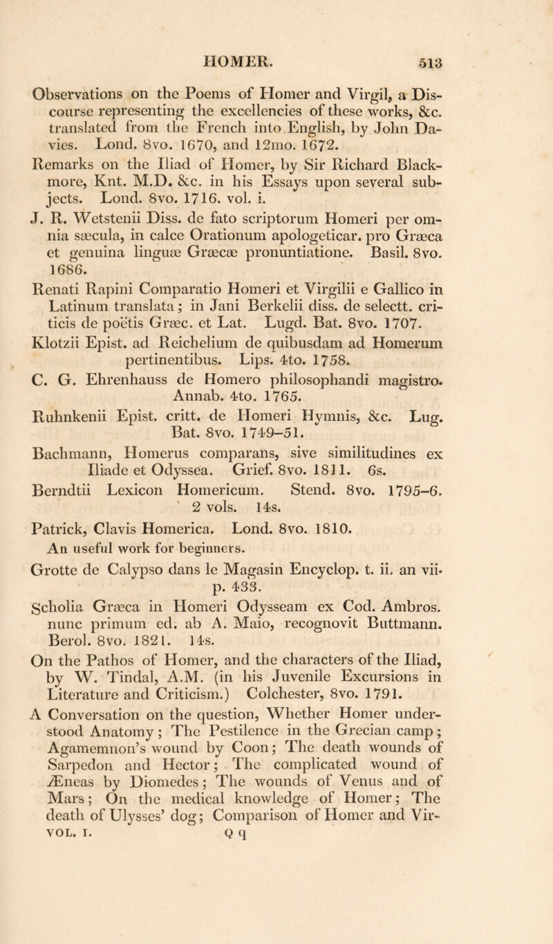 Observations on the Poems of Homer and Virgil, a Dis¬ course representing the excellencies of these works, &c. translated from the French into English, by John Da¬ vies. Lond. 8VO. 1670, and 12mo. 1672. Remarks on the Iliad of Homer, by Sir Richard Black- more, Knt. M.D. &c. in his Essays upon several sub¬ jects. Lond. 8vo. 1716. vol. i. J. R. Wetstenii Diss. de fato scriptorum Homeri per om¬ nia saecula, in calce Orationum apologeticar, pro Graeca et genuina linguae Graecae pronuntiatione. Basil. 8vo. 1686. Renati Rapini Comparatio Homeri et Virgilii e Gallico in Latinum translata; in Jani Berkelii diss. de selectt. cri- ticis de poetis Graec. et Lat. Lugd. Bat. 8vo. 1707. Klotzii Epist. ad Reichelium de quibusdam ad Homerum pertinentibus. Lips. 4to. 1758. C. G. Ehrenhauss de Homero philosophandi magistro. Annab. 4to. 1765. Ruhnkenii Epist. critt. de Homeri Hymnis, &c. Lug. Bat. 8vo. 1749-51. Bach man n, Homerus comparans, sive similitudines ex Iliade et Odyssea. Grief. 8vo. 1811. 6s. Berndtii Lexicon Homericum. Stend. 8vo. 1795-6. 2 vols. 14s. Patrick, Clavis Homerica. Lond. 8vo. 1810. An useful work for beginners. Grotte de Calypso dans le Magasin Encyclop. t. ii. an vii* p. 433. Scholia Graeca in Homeri Odysseam ex Cod. Ambros. nunc primum ed. ab A. Maio, recognovit Buttmann. Berol. 8vo. 1821. 14s. On the Pathos of Homer, and the characters of the Iliad, by W. Tindal, A.M. (in his Juvenile Excursions in Literature and Criticism.) Colchester, 8vo. 1791. A Conversation on the question. Whether Homer under¬ stood Anatomy ; The Pestilence in the Grecian camp; Agamemnon’s wound by Coon; The death wounds of Sarpedon and Hector; The complicated wound of .®neas by Diomedes; The wounds of Venus and of Mars; On the medical knowledge of Homer; The death of Ulysses’doff; Comparison of Homer and Vir- VOL, I. Q q