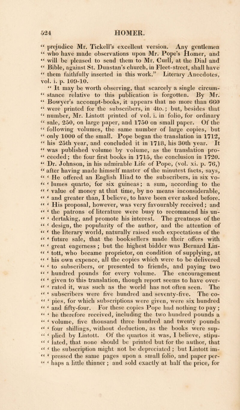 ‘‘ prejudice Mr. Tickell’s excellent version. Any gentlemen “ who have made observations upon Mr. Pope’s Homer, and will be pleased to send them to Mr. Curll, at the .Dial and ‘‘ Bible, against St. Dunstan’s church, in Fleet-street, shall have ‘‘ them faithfully inserted in this work.” Literary Anecdotes, vol. i. p. 109-10. It may be worth observing, that scarcely a single circum- “ stance relative to this publication is forgotten. By Mr. “ Bowyer’s accompt-books, it appears that no more than 660 ‘‘ were printed for the subscribers, in 4to.; but, besides that number, Mr. Lintott printed of vol, i. in folio, for ordinary sale, 250, on large paper, and 1750 on small paper. Of the following volumes, the same number of large copies, but ‘‘ only 1000 of the small. Pope began the translation in 1712, his 25th year, and concluded it in 1718, his 30th year. It ** was published volume by volume, as the translation pro- ceeded; the four first books in 1715, the conclusion in 1720. Dr. Johnson, in his admirable Life of Pope, (vol. xi. p. 76,) after having made himself master of the minutest facts, says, ‘‘ * He offered an English Iliad to the subscribers, in six vo- << ‘ lumes quarto, for six guineas; a sum, according to the ‘ value of money at that time, by no means inconsiderable, ‘‘ ‘ and greater than, I believe, to have been ever asked before. ‘‘ ‘ His proposal, however, was very favourably received; and ‘ the patrons of literature were busy to recommend his un- << ‘ dertaking, and promote his interest. The greatness of the “ ^ design, the popularity of the author, and the attention of ‘‘ * the literary world, naturally raised such expectations of the ^ future sale, that the booksellers made their offers with “ ^ great eagerness ; but the highest bidder was Bernard Lin- ‘ tott, who became proprietor, on condition of supplying, at “ ‘ his own expence, all the copies which were to be delivered ‘ to subscribers, or presented to friends, and paying two ‘ hundred pounds for every volume. The encouragement < given to this translation, though report seems to have over- ‘ rated it, was such as the world has not often seen. The ‘ subscribers were five hundred and seventy-five. The co- ‘ pies, for which subscriptions were given, were six hundred ‘‘ ‘ and fifty-four. For these copies Pope had nothing to pay; ‘ he therefore received, including the two hundred pounds a * volume, five thousand three hundred and twenty pounds ‘ four shillings, without deduction, as the books were sup- ^ plied by Lintott. Of the quartos it was, I believe, stipu- ‘ lated, that none should be printed but for the author, that ^ the subscription might not be depreciated ; but Lintott im- “ * pressed the same pages upon a small folio, and paper per- ‘ haps a little thinner; and sold exactly at half the price, for