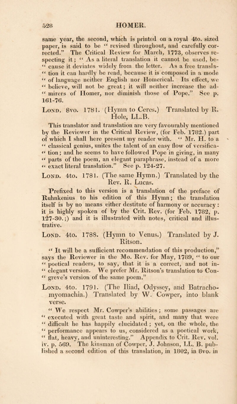 same year, the second, which is printed on a royal 4to. sized paper, is said to be revised throughout, and carefully cor¬ rected.” The Critical Review for March, 1773, observes re¬ specting it; As a literal translation it cannot be used, be- “ cause it deviates widely from the letter. As a free transla- tion it can hardly be read, because it is composed in a mode of language neither English nor Homerical. Its effect, we believe, will not be great; it will neither increase the ad- mirers of Homer, nor diminish those of Pope.” See p. lGl-76. Lond. 8vo. 17B1- (Hymn to Ceres.) Translated by R. Hole, LL.B. This translator and translation are very favourably mentioned by the Reviewer in the Critical Review, (for Feb. 1782.) part of which I shall here present my reader with. “ Mr. H. to a ‘‘ classical genius, unites the talent of an easy flow of versifica- tion; and he seems to have followed Pope in giving, in many parts of the poem, an elegant paraphrase, instead of a more exact literal translation.” See p. 124-27. Lond. Ito. 1781. (The same Hymn.) Translated by the Rev. R. Lucas. Prefixed to this version is a translation of the preface of Ruhnkenius to his edition of this Hymn; the translation itself is by no means either destitute of harmony or accuracy : it is highly spoken of by the Crit. Rev. (for Feb. 1782, p. 127-30.;) and it is illustrated with notes, critical and illus¬ trative. Lond. 4to. 1788. (Hymn to Venus.) Translated by J. Ritson. It will be a sufficient recommendation of this production,” says the Reviewer in the Mo. Rev. for May, 1789, ‘‘ to our “ poetical readers, to say, that it is a correct, and not in- elegant version. We prefer Mr. Ritson’s translation to Con- greve’s version of the same poem.” Lond. 4to. 1791. (The Iliad, Odyssey, and Batracho- myomachia.) Translated by W. Cowper, into blank verse. ‘‘We respect Mr. Cowper’s abilities; some passages are “ executed with great taste and spirit, and many that were “ difficult he has happily elucidated ; yet, on the whole, the “ performance appears to us, considered as a poetical work, “ flat, heavy, and uninteresting.” Appendix to Crit. Rev. vol. iv. p. 5G9. The kinsman of Cowper, J. Johnson, LL. B. pub¬ lished a second edition of this translation, in 1802, in 8vo. in