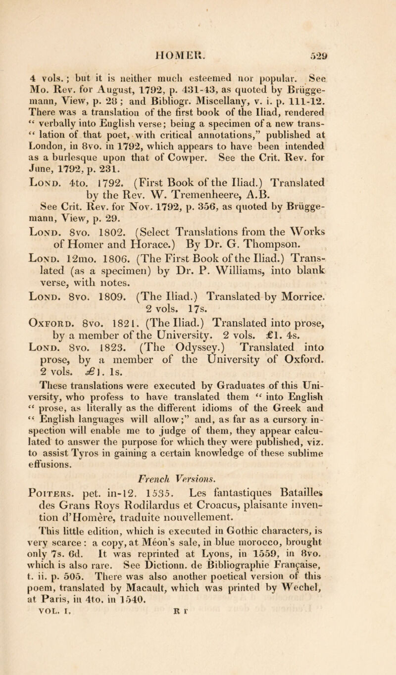 4 vols.; but it is neither much esteemed nor popular. See Mo. Rev. for August, 1792, p. 431-43, as quoted by Briigge- mann. View, p. 23; and Bibliogr. Miscellany, v. i. p. 111-12. There was a translation of the first book of the Iliad, rendered “ verbally into English verse; being a specimen of a new trans- “ lation of that poet, with critical annotations,” published at London, in 8vo. in 1792, which appears to have been intended as a burlesque upon that of Cowper. See the Crit. Rev. for June, 1792, p. 231. Lond. 4<to. 1792. (First Book of the Iliad.) Translated by the Rev. W. Tremenheere, A.B. See Crit. Rev. for Nov. 1792, p. 356, as quoted by Briigge- mann, View, p. 29. Lond. 8vo. 1802. (Select Translations from the Works of Homer and Horace.) By Dr. G. Thompson. Lond. 12mo. 1806. (The First Book of the Iliad.) Trans¬ lated (as a specimen) by Dr. P. Williams, into blank verse, with notes. Lond. 8vo. 1809. (The Iliad.) Translated by Morrice. 2 vols. 17s. Oxford. 8vo. 1821. (The Iliad.) Translated into prose, by a member of the University. 2 vols. £1. 4s. Lond. Svo. 1823. (The Odyssey.) Translated into prose, by a member of the University of Oxford. 2 vols. £\. Is. These translations were executed hy Graduates of this Uni¬ versity, who profess to have translated them into English “ prose, as literally as the different idioms of the Greek and “ English languages will allow;” and, as far as a cursory in¬ spection will enable me to judge of them, they appear calcu¬ lated to answer the purpose for which they were published, viz. to assist Tyros in gaining a certain knowledge of these sublime effusions. French Versions. PoiTERs. pet. in-12. 1535. Les fantastiques Batailles des Grans Roys Rodilardiis et Croacus, plaisante inven¬ tion d’Homere, traduite nouvellement. This little edition, which is executed in Gothic characters, is very scarce : a copy, at Meon’s sale, in blue morocco, brought only 7s. Gd. It was reprinted at Lyons, in 1559, in 8vo. which is also rare. See Dictionn. de Bibliographie Fran^aise, t. ii. p. 505. There was also another poetical version of this poem, translated by Macault, which was printed by Wechel, at Paris, in 4to, in 1540. VOL. I. R r