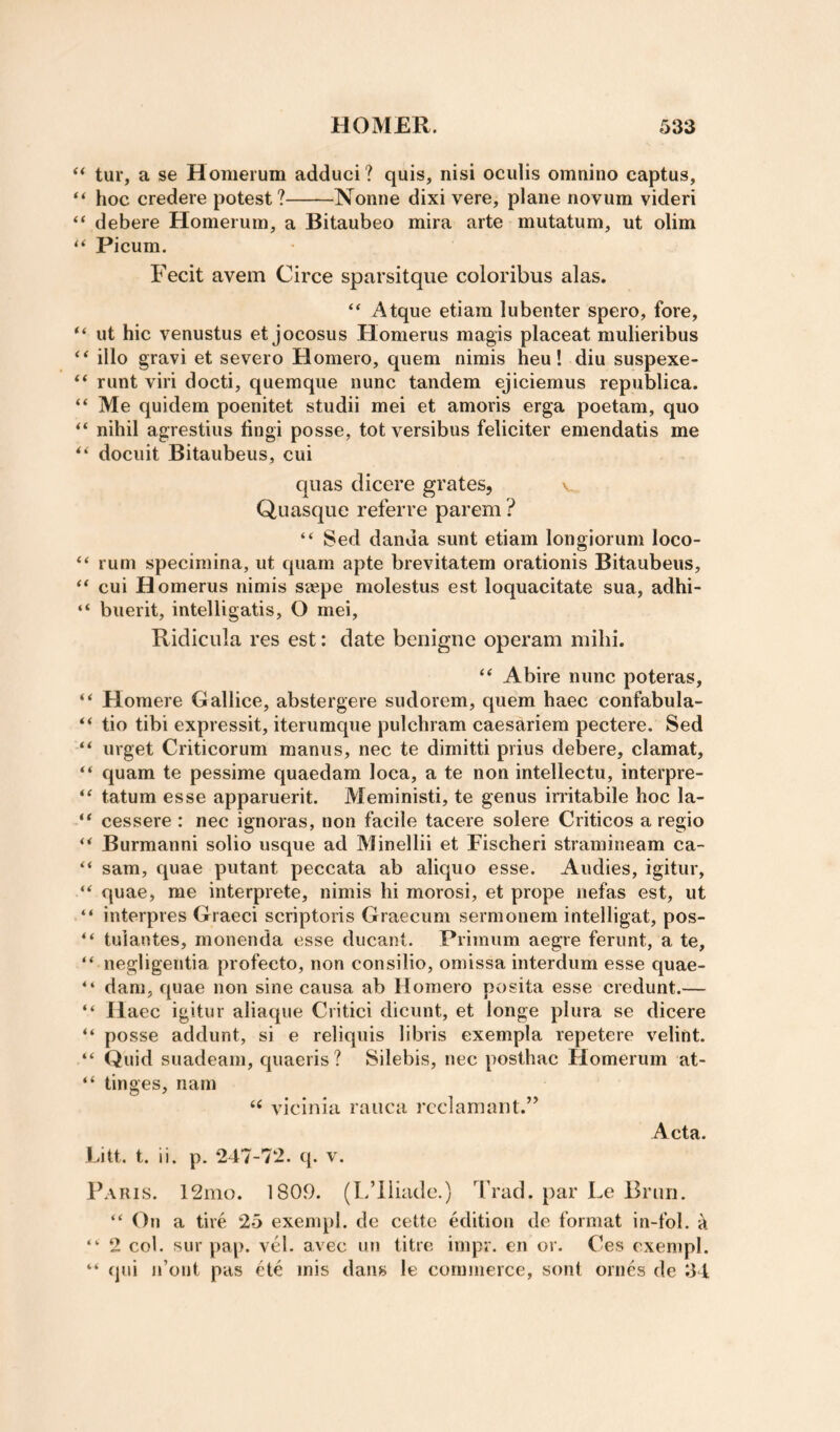 tur, a se Homerum adduci? quis, nisi ociilis omnino captus, hoc credere potest?-Nonne dixi vere, plane novum videri “ debere Homerum, a Bitaubeo mira arte mutatum, ut olim “ Picum. Fecit avem Circe sparsitque coloribus alas. “ Atque etiam lubenter spero, fore, “ ut hie venustus et jocosus Homerus magis placeat mulieribus illo gravi et severe Homero, quern nimis heu! diu suspexe- “ runt viri docti, quemque nunc tandem ejiciemus republica. ‘‘ Me quidem poenitet studii mei et amoris erga poetam, quo “ nihil agrestius hngi posse, tot versibus feliciter emendatis me docuit Bitaubeus, cui qiias dicere grates, v Quasque referre parem ? “ Sed danda sunt etiam longiorum loco- ‘‘ rum specimina, ut quam apte brevitatem orationis Bitaubeus, ‘‘cui Homerus nimis sjepe molestus est loquacitate sua, adhi- “ buerit, intelligatis, O mei, Ridicula res est: date benigne operam milii. “ Abire nunc poteras, “ Homere Gallice, abstergere sudorem, quern haec confabula- “ tio tibi expressit, iterumque pulchram caesariem pectere. Sed “ urget Criticorum manus, nec te dimitti piius debere, clamat, “ quam te pessime quaedam loca, a te non intellectu, interpre- “ tatum esse apparuerit. Meministi, te genus irritabile hoc la- “ cessere : nec ignoras, non facile tacere solere Criticos a regio “ Burmanni solio usque ad Minellii et Fischeri stramineam ca- “ sam, quae putant peccata ab aliquo esse. Andies, igitur, “ quae, me interprete, nimis hi morosi, et prope nefas est, ut “ interpres Graeci scriptoris Graecum sermonem intelligat, pos- “ tuiantes, monenda esse ducant. Primum aegre feriint, a te, “ negligentia profecto, non consilio, omissa interdum esse quae- “ dam, quae non sine causa ab Homero posita esse credunt.— “ Haec igitur aliaque Critici dicunt, et longe plura se dicere “ posse addunt, si e reliquis libris exempla repetere velint. “ Quid suadeam, quaeris? Silebis, nec posthac Homerum at- “ tinges, nam ‘‘ vicinia rauca rcclaniant.” Acta. Litt. t. ii. p. 247-72. q. v. Paris. 12mo. 1809. (L’liiade.) Trad, par Le Brim. “ On a tire 25 exempl. dc cettc edition de format in-fol. k “ 2 col. sur pap. vel. avec un litre impr. en or. Ces exempl. “ qui n’ont pas ete mis dans le commerce, sont ornes de 34