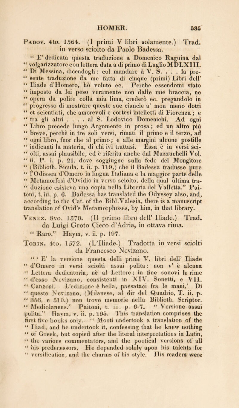 Padov. 4to. 1564. (I priini V libri solamente.) Trad, in verso sciolto da Paolo Badessa. “ E’ dedicata questa tradiizione a Domenico Raguina dal “ volgarizzatore con lettera data a di primo di LuglioMDLXlII. ** Di Messina, dicendogli: col mandare ^ V. S. ... la pre- “ sente traduzione da me fatta di cinque (primi) Libri dell’ Iliade d’Homero, hb voluto ec. Perche essendomi stato ** imposto da lei peso veramente non dalle mie braccia, ne “ opera da polire colla mia lima, crederb ec. pregandolo in progresso di mostrare queste sue ciancie a’ mon meno dotti et scientiati, che amorevoli e cortesi intelletti di Fiorenza; e tra gli altri . . . . al S. Lodovico Domenichi. Ad ogni ** Libro precede lungo Argomento in prosa; ed un altro pib breve, perche in tre soli versi, rimati il primo e il terzo, ad ** ogni libro, fuor che al primo; e alle margin! alcune postille “ indicant! la materia, di chi ivi trattasi. Essa e in versi sci- olti, assai plausibile, ed e riferita anche dal Mazzuchelli Vol. ii. P. i. p. 21. dove soggiugne sulla fede del Mongitore “ (Biblioth. Sicula. t. ii. p. 119,) che il Badessa tradusse pure rOdissea d’Omero in lingua Italiana e la maggior parte delle Metamorfosi d’Ovidio in verso sciolto, della qual ultima tra- duzione esisteva una copia nella Libreria del Valletta.” Pai- toni, t. iii. p. 6. Badessa has translated the Odyssey also, and, according to the Cat. of the Bibl.Valesia, there is a manuscript translation of Ovid’s Metamorphoses, by him, in that library. Venez. 8vo. 1570. (Il primo libro delP Iliade.) Trad, da Luigi Groto Cieco d’Adria, in ottava rima. “ Raro.” Haym, v. ii. p. 197. Torin. 4to. 1572. (LTliade.) Tradotta in versi sciolti da Francesco Nevizano. “ ‘ la versione questa delli primi V. libri dell’ Iliade “ d’Omero in versi sciolti assai pulita: non v’ e alcuna “ Lettera dedicatoria, nb al Lettore; in fine sonovi le rime d’esso Nevizano, consistent! in XIV. Sonetti, e VII. ** Canzoni- L’edizione e bella, passataci fra le mani.’ Di questo Nevizano, (Milanese, al dir del Quadrio, T. ii. p. 356, e 510.) non trovo memorie nella Biblioth. Scriptor. “ Mediolanens.” Paitoni, t. iii. p. 6*7. “ Versione assai pulita.” Haym, v. ii. p. 195. This translation comprises the first five books only.—“ Monti undertook a translation of the “ Iliad, and he undertook it, confessing that he knew nothing “ of Greek, but copied after the literal interpretations in Latin, “ the various commentators, and the poetical versions of all “ his predecessors. He depended solely upon his talents for “ versification, and the charms of his style. His readers were ' V