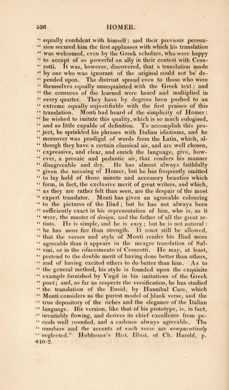 equally confident with himself: and their previous persua- ** sion secured him the first applauses with which his translation “ was welcomed, even by the Greek scholars, who were happy to accept of so powerful an ally in their contest with Cesa- “ rotti. It was, however, discovered, that a translation made ** by one who was ignorant of the original could not be de- pended upon. The distrust spread even to those who were “ themselves equally unacquainted with the Greek text; and “ the censures of the learned were heard and multiplied in ** every quarter. They have by degrees been pushed to an ‘‘extreme equally unjustifiable with the first praises of this “ translation. Monti had heard of the simplicity of Homer: “ he wished to imitate this quality, which is so much eulogised, “ and so little capable of definition. To accomplish this pro- “ Ject, he sprinkled his phrases with Italian idiotisms, and he “ moreover was prodigal of words from the Latin, which, al- “ though they have a certain classical air, and are well chosen, “ expressive, and clear, and enrich the language, give, how- “ ever, a prosaic and pedantic air, that renders his manner disagreeable and dry. He has almost always faithfully “ given the meaning of Homer, but he has frequently omitted “ to lay hold of those minute and accessory beauties which “ form, in fact, the exclusive merit of great writers, and which, “ as they are rather felt than seen, are the despair of the most “ expert translator. Monti has given an agreeable colouring “ to the pictures of the Iliad; but he has not always been “ sufficiently exact in his representation of him, who is, as it “ were, the master of design, and the father of all the great ar- “ tists. He is simple, and he is easy; but he is not natural : “ he has more fire than strength. It must still be allowed, “ that the verses and style of Monti render his Iliad more “ agreeable than it appears in the meagre translation of Sal- “ vini, or in the rifaccimento of Cesarotti. He may, at least, “ pretend to the double merit of having done better than others, “ and of having excited others to do better than him. As to “ the general method, his style is founded upon the exquisite “ example furnished by Virgil in his imitations of the Greek “ poet; and, as far as respects the versification, he has studied “ the translation of the Eneid, by Hannibal Caro, which “ Monti considers as the purest model of blank verse, and the “ true depository of the riches and the elegance of the Italian “ language. His version, like that of his prototype, is, in fact, “ invariably flowing, and derives its chief excellence from pe- “ riods well rounded, and a cadence always agreeable. The “ numbers and the accents of each verse are enmparafively “ neglected.” Hobhouse’s Hist. Illust. of Ch. Harold, p. 440-2.