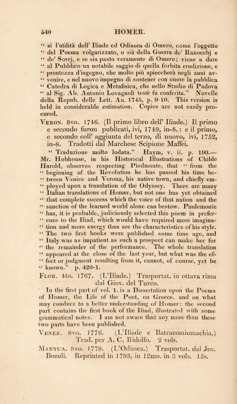 SI I’utilitk deir Iliade ed Odissea di Omero, come I’oggetto del Poema volgarizzato, o si^ della Guerra de’ Ranocchj e “ de’ Sorcj, e se sia pasto veraniente di Omero ; viene a dare al Pubblico un notabile saggio di quella forbita erudizione, e “ prontezza d’ingegno, che molto piu spieccher5 negli anni av- “ venire, e nel iiuovo impegno di sostener con onore la pubblica “ Catedra di Logica e Metafisica, che nello Studio di Padova al Sig. Ab. Antonio Lovagnoli teste fu conferita.” Novelle della Repub. delle Lett. An. 1745, p. 9-10. This version is held in considerable estimation. Copies are not easily pro¬ cured. Veron. 8vo. 17-1^6. (II primo libro dell’ Iliade.) II primo e secondo furon publicati, ivi, 1749, in-8.: e il primo, e secondo coll’ aggiunta del terzo, di nuovo, ivi, 1752, in-8. Tradotti dal Marchese Scipione MafFei. Traduzione molto lodata.” Haym, v. ii. p. 198.— Mr. Hobhouse, in his Historical Illustrations of Childe Harold, observes respecting Piedmonte, that ‘‘ from the “ beginning of the Revolution he has passed his time be- tween Venice and Verona, his native town, and chiefly em- “ ployed upon a translation of the Odyssey. There are many “ Italian translations of Homer, but not one has yet obtained “ that complete success which the voice of that nation and the “ sanction of the learned world alone can bestow. Pindemonte “ has, it is probable, judiciously selected this poem in prefer- “ ence to the Iliad, which would have required more imagina- tion and more energy than are the characteristics of his style. “ The two first books were published some time ago, and “ Italy was as impatient as such a prospect can make her for “ the remainder of the performance. The whole translation appeared at the close of the last year, but what was the ef- “ feet or judgment resulting from it, cannot, of course, vet be “ known.” p. 420-1. Flor. 4to. 1767. (L’lliade.) Trasportat. in ottava rima dal Giov. del Turco. In the first part of vol. 1. is a Dissertation upon the Poems of Horner, the Life of the Poet, on Greece, and on what may conduce to a better understanding of Homer: the second part contains the first book of the Iliad, illustrated with some grammatical notes. I am not aware that any more than these two parts have been published. Venez. 8v(). 1776. (L’lliade e Batracomiomacdiia.) dh'ad. per A. C. Ridolfo. 2 vols. My\NTUA. 8vo. 1778. (L’Odissea.) Trasportat. dal Jos. Bozoli. Reprinted in 1793, in 12ino. in 3 vols. 15s.