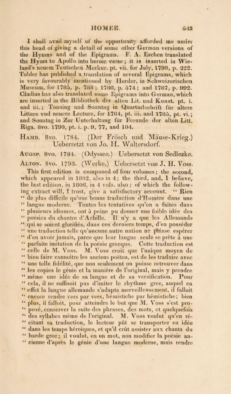 1 shall avail myself of the oppoitunity atforded rae under this head of giving a detail of some other German versions of tile Hymns and of the Epigrams. F. A. Eschen translated the Hymn to Apollo into heroic verse ; it is inserted in Wie- land’s neuem Teutschen Merkur. pt. vii. for July, 1798, p. 222. Tobler has published a translation of several Epigrams, which is very favourably mentioned by Herder, in Schweizerischen Museum, for 1785, p. 788 ; 1786, p. 574; and 1787, p. 992. Cludius has also translated some Epigrams into German, which are inserted in the Bibliothek der alten Lit. und Kunst. pt. i. and iii.; Toiining and Sonntag in Quartarlschrift fiir altere Littere vnd neuere Lecture, for 1784, pt. iii. and 1785, pt. vi.; and Sonntag in Zur IJnterhaltung fiir Freimde der alten Litt. Riga. 8vo. 1790, pt. i. p. 9, 77, and 104. Hamb. 8VO. 1784. (Der Fnisch und Mause-Krieg.) Uebersetzt von Jo. H. Waltersdorf. Augsp. 8VO. 1784. (Odyssee.) Uebersetzt von Sedlezke. Alton. 8vo. 1793. (VVerke.) Uebersetzt von J. H. Voss. This first edition is composed of four volumes; the second, which appeared in 1802, also in 4; the third, and, I believe, the last edition, in 1806, in 4 vols. also; of which the follow¬ ing extract will, I trust, give a satisfactory account. “ Rien “ de plus difficile qu’une bonne traduction d’Horaere dans une “ langue moderne. Toutes les tentatives qu’on a faites dans plusieurs idiomes, ont a peine pu dormer une foible idee des “ poesies du chantre d’Achille. II n’y a que les Allemands qui se soient glorifies, dans ces derniers temps, d’en posseder “ une traduction telle qu’aiicune autre nation nC ptiisse esperer “ d’en avoir jamais, parce que lenr langue seule se prete h une parfaite imitation de la poesie grecque. Cette traduction est “ celle de M. Voss. M. Voss croit que I’unique moyen de “ bieu faire connoitre les anciens poetes, est de les traduire avec ** une telle fidelite, que non seulement on puisse retrouver dans les copies le genie et la maniere de I’original, mais y prendre meme une id4e de sa langue et de sa versification. Pour “ cela, il ne suffisoit pas d’imiter le rhythme grec, auquel eii “ effet la langue allemande s’adapte merveilleusement, il falloit encore rendre vers par vers, hemistiche par hernistiche; bien plus, il falloit, pour atteindre le but que M. Voss s’est pro- pose, conserver la suite des phrases, des mots, et quelquefois des syllabes meme de I’original. M. Voss voulut qu’en re- citant sa traduction, le lecteur pfit se transporter en idee dans les temps heroiques, et qu’il crut assister aiix chants du “ barde grec; il voulut, en im mot, non modifier la poesie an- “ cienne d’apr^s le genie d’une langue moderne, mais rendre