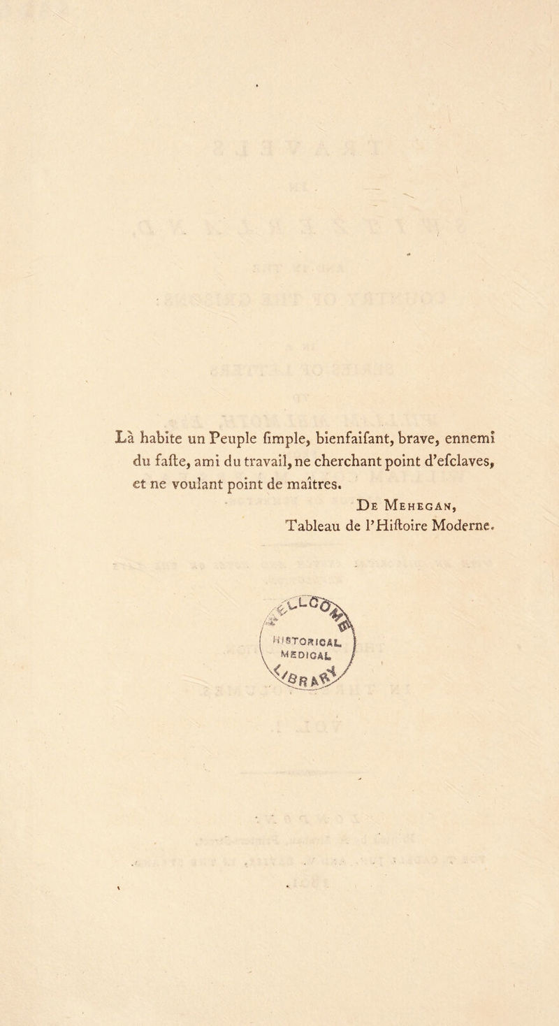 La habite un Peuple fimple^ bienfaifant, brave* ennem! du fafte, ami du travail* ne cherchant point d’efdaves, €t ne vouiant point de maitres. De Mehegan, Tableau de I’Hiftoire Moderne, •c*- HISTQKIOAL I MSOiGAL /