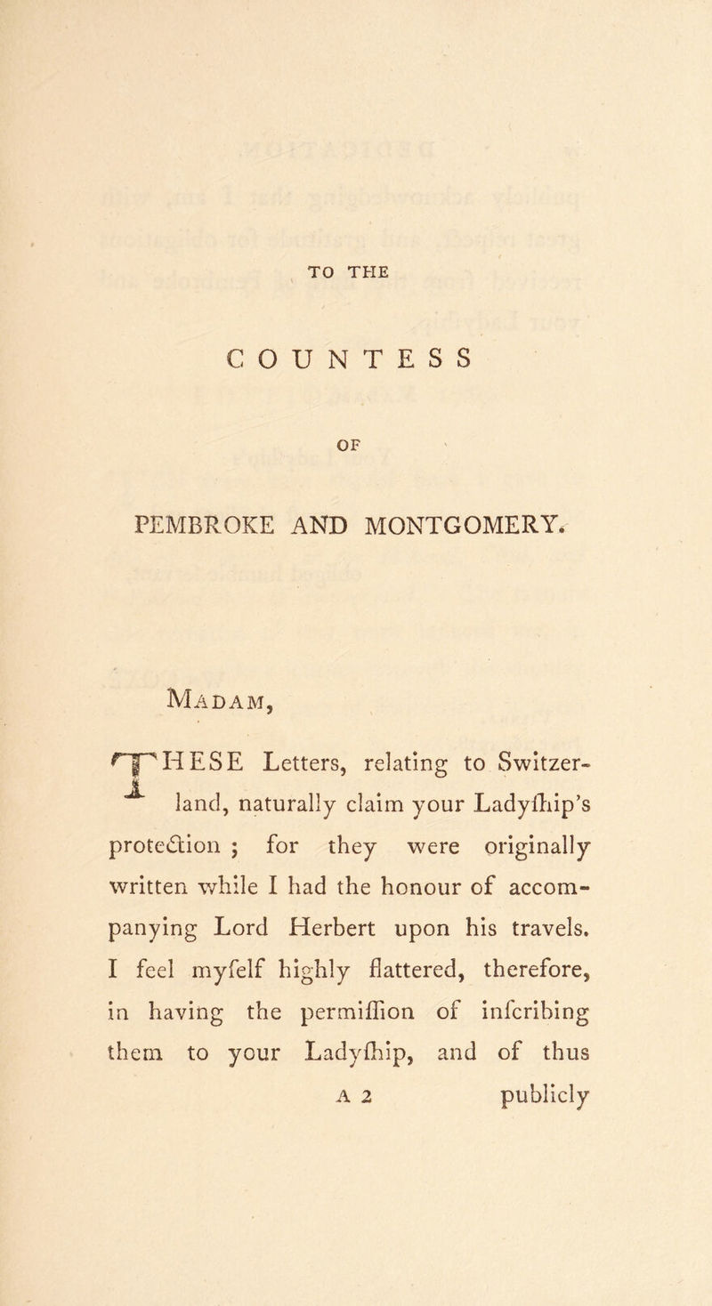 TO THE COUNTESS OF PEMBROKE AND MONTGOMERY Madam, rY'i' H E S E Letters, relating to Switzer- ^ land, naturally claim your Ladyfhip’s protection ; for they were originally written while I had the honour of accom- panying Lord Herbert upon his travels. I feel myfelf highly flattered, therefore, in having the permifiion of infcribing them to your Ladyfhip, and of thus A 2 publicly