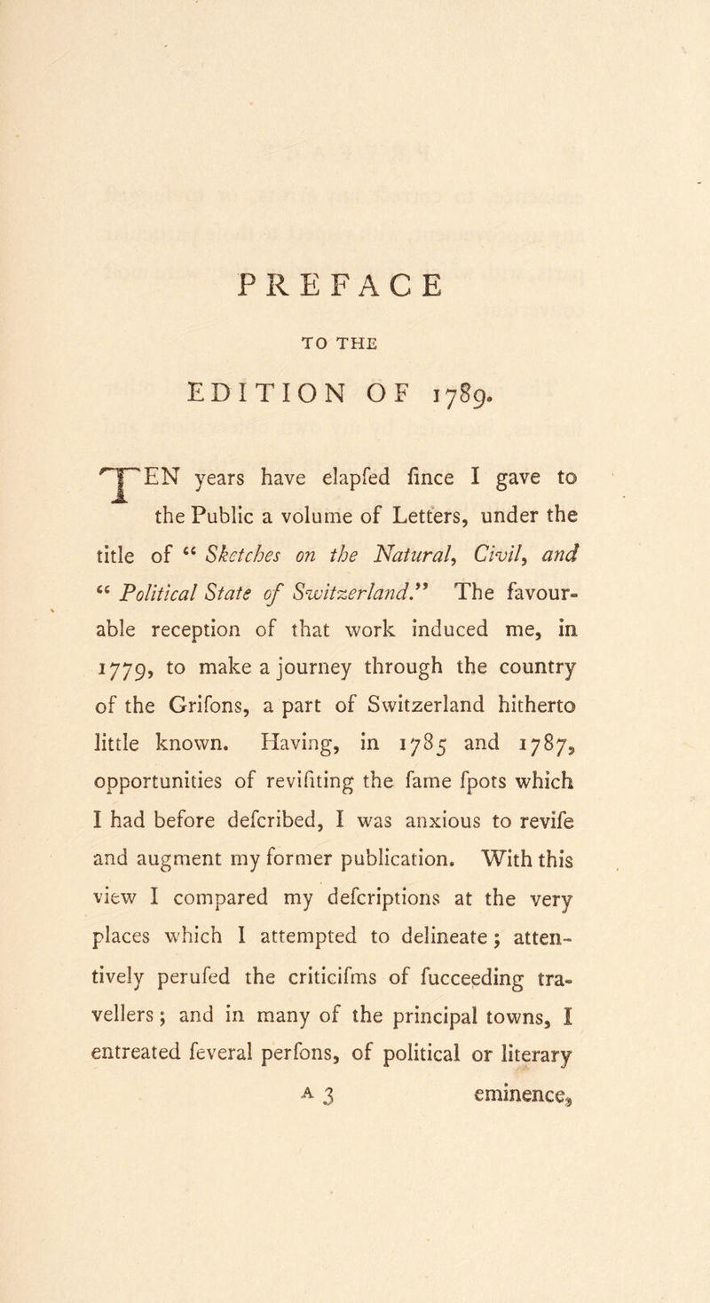 PREFACE TO THE EDITION OF 1789, &lt;rJ~‘EN years have elapfed fince I gave to the Public a volume of Letters, under the title of Sketches on the Natural, Civil9 and Political State of Switzerland.” The favour- able reception of that work induced me, in 1779, to make a journey through the country of the Grifons, a part of Switzerland hitherto little known. Having, in 1785 and 1787^ opportunities of revifiting the fame fpots which I had before defcribed, I was anxious to revife and augment my former publication. With this view I compared my defcriptions at the very places which I attempted to delineate; atten- tively perufed the criticifms of fucceeding tra- vellers ; and in many of the principal towns, I entreated feveral perfons, of political or literary a 3 eminence*