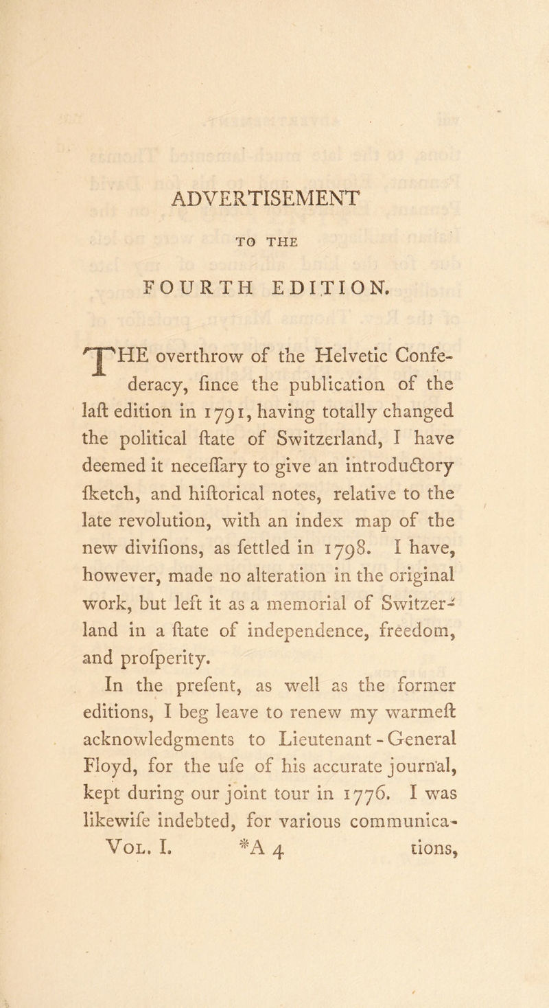 ADVERTISEMENT TO THE FOURTH EDITION. ■'T'HE overthrow of the Helvetic Confe« deracy, fmce the publication of the laft edition in 17915 having totally changed the political ftate of Switzerland, I have deemed it neceffary to give an introductory fketch, and hiftorical notes, relative to the late revolution, with an index map of the new divifions, as fettled in 1798. I have, however, made no alteration in the original work, but left it as a memorial of Switzer- land in a ftate of independence, freedom, and profperity. In the prefent, as well as the former editions, I beg leave to renew my war me ft acknowledgments to Lieutenant. - General Floyd, for the ufe of his accurate journal, kept during our joint tour in 1776. I was likewife indebted, for various communica- Vol, L *A 4 tions,