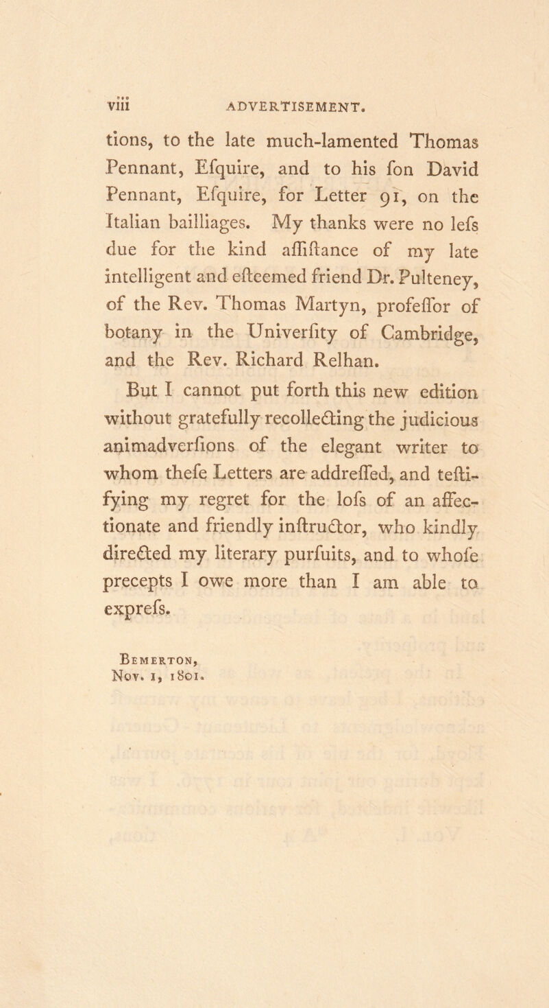 lions, to the late much-lamented Thomas Pennant, Efquire, and to his fon David Pennant, Efquire, for Letter 91, on the Italian bailliages. My thanks were no lefs due for the kind affiftance of my late intelligent and efteemed friend Dr, Pulteney, of the Rev, Thomas Martyn, profeflor of botany in the Univerfity of Cambridge, and the Rev. Richard Relharn But I cannot put forth this new edition without gratefully recolleding the judicious animadverfions of the elegant writer to whom thefe Letters are addreffed, and tefti- fying my regret for the lofs of an affec- tionate and friendly inftrudor, who kindly direded my literary purfuits, and to whofe precepts I owe more than I am able to exprefs. Bemerton, Nov. 1, i8oi«