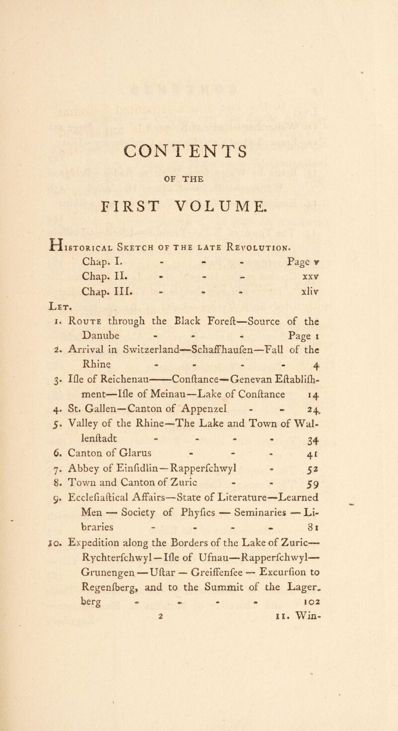 CONTENTS OF THE FIRST VOLUME. H istorical Sketch of the late Revolution. Chap. I. Page y Chap. II. - - XXV Chap. III. - xliv Let. 1. Route through the Black Foreft—-Source of the Danube - - Page t 2. Arrival in Switzerland—SchafFhaufen—-Fall of the Rhine - 4 3. Me of Reichenau——Conftance—-Genevan Eftablifti- ment—Me of Meinau—-Lake of Conftance 14 4. St. Gallen—-Canton of Appenzel - - 24. 5. Valley of the Rhine—-The Lake and Town of Wal- lenftadt - 34 6. Canton of Glarus - - - 4i Abbey of Einfidlin—Rapperfchwyl « 52 Town and Canton of Zuric 59 Ecclefiaftical Affairs—State of Literature—Learned Men — Society of Phyfics — Seminaries — Li- braries - - - - 3a 10. Expedition along the Borders of the Lake of Zuric— Rychterfchwyl — Me of Ufnau—Rapperfchwyl— Grunengen — Uftar — GreifFenfee — Excurfion to Regenfberg, and to the Summit of the Lager„ berg - - - » 102 7* 8. 9.