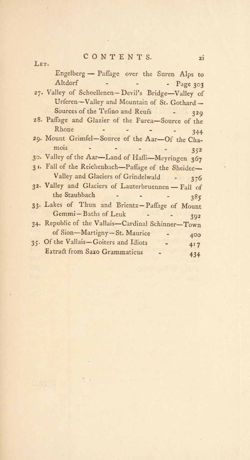 Let. X! Engelberg — Paflage over the Suren Alps to Altdorf - Page 303 27. Valley of Schoellenen—Devil's Bridge—Valley of Urferen—Valley and Mountain of St. Gothard — Sources of the Tefino and Reufs - 329 28. Paflage and Glazier of the Furca—Source of the Rhone 344 29. Mount Grimfel— Source of the Aar—Of the Cha- mois * *» <*• «r, S 5 ^ 30. Valley of the Aar—-Land of Hafli—Meyringen 367 3*. Fall of the Reichenbach—Paflage of the Sheidec— Valley and Glaciers of Grindelwald - 376 32, Valley and Glaciers of Lauterbruennen — Fall of the Staubbach - - _ ^g ^ 33. Lakes of Thun and Brientz — Paflage of Mount Gemmi—Baths of Leuk - - 392 Republic of the Vallais—Cardinal Schinner—'Town 34 of Sion—Martigny— St. Maurice 35, Of the Vallais—Goiters and Idiots Extract from Saxo Grammaticus 400 41 7 434