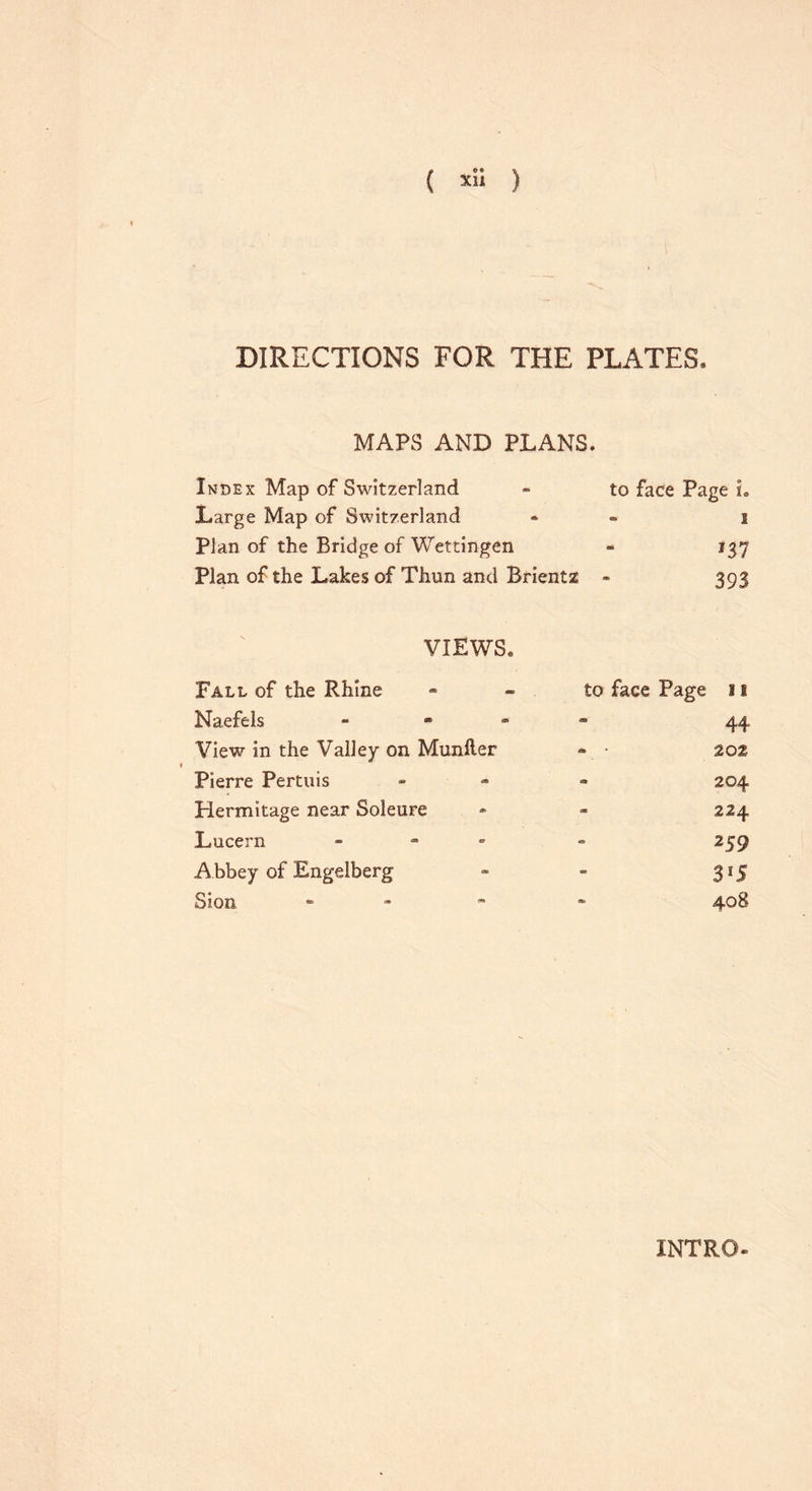( » ) DIRECTIONS FOR THE PLATES. MAPS AND PLANS. Index Map of Switzerland - to face Page L Large Map of Switzerland * 1 Plan of the Bridge of Wettingen - 137 Plan of the Lakes of Thun and Brientz - 393 VIEWS. Fall of the Rhine Naefels View in the Valley on Munfter Pierre Pertuis Hermitage near Soleure Lucern - Abbey of Engelberg Sion - £0 face Page 11 44 • 202 - 204 - 224 259 3*5 408 INTRO-