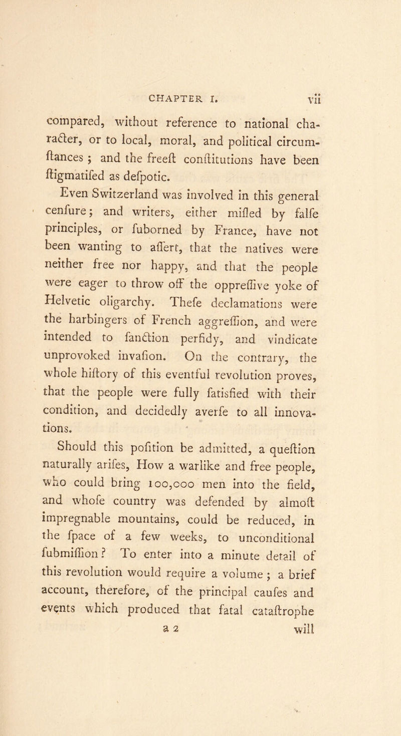 4 4 compared, without reference to national cha- racter, or to local, moral, and political circum* fiances $ and the freed conilitutions have been ftigmatifed as defpotic. Even Switzerland was involved in this general cenfure; and writers, either milled by falfe principles, or fuborned by France, have not been wanting to afifert, that the natives were neither free nor happy, and that the people wei e eager to throw off the oppreffive yoke of Helvetic oligarchy. Thefe declamations were the harbingers of French aggreflion, and were intended to fan Clio n perfidy, and vindicate unprovoked invafion. On the contrary, the whole hidory of this eventful revolution proves, that the people were fully fatisfied with their condition, and decidedly averfe to all innova- tions. Should this pofition be admitted, a quedion naturally arifes, How a warlike and free people, who could bring ioo,coo men into the field, and whole country was defended by aimod impregnable mountains, could be reduced, in the fpace of a few weeks, to unconditional fubmiffion? To enter into a minute detail of this revolution would require a volume ; a brief account, therefore, of the principal caufes and events which produced that fatal catadrophe a 2 will