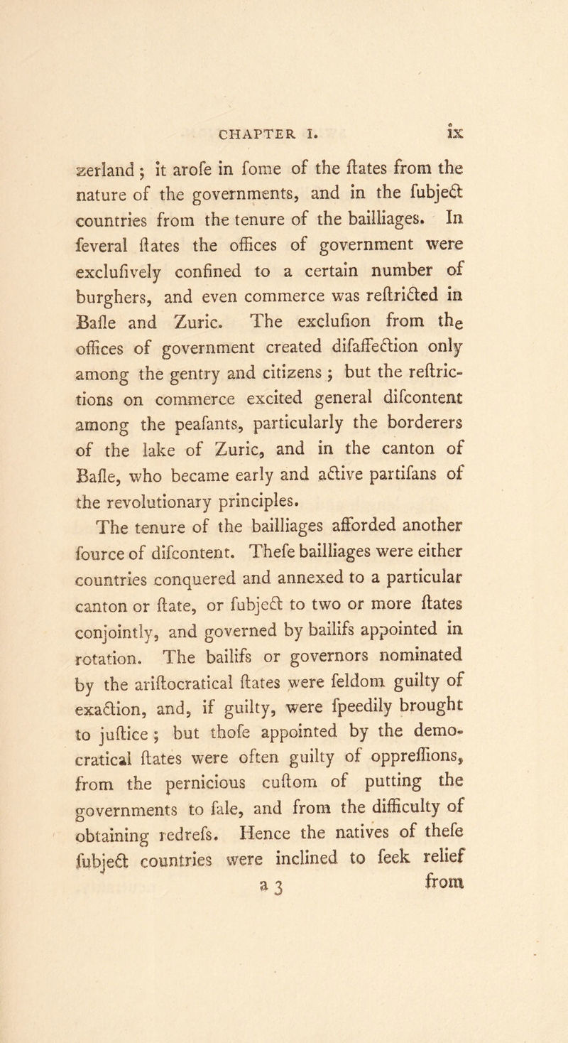 Zetland ; it arofe in fame of the ftates from the nature of the governments, and in the fubjedt countries from the tenure of the bailliages. In feveral hates the offices of government were exclufively confined to a certain number of burghers, and even commerce was reftridted in Bafle and Zuric. The exclufion from the offices of government created difaffedlion only among the gentry and citizens; but the refine- tions on commerce excited general difeontent among the peafants, particularly the borderers of the lake of Zuric, and in the canton of Bafle, who became early and adlive partifans of the revolutionary principles. The tenure of the bailliages afforded another fource of difeontent. Thefe bailliages were either countries conquered and annexed to a particular canton or hate, or fubjedt to two or more ftates conjointly, and governed by bailifs appointed in rotation. The bailifs or governors nominated by the ariftocratical ftates were feldom guilty of exadtion, and, if guilty, were fpeedily brought to juftice ; but thofe appointed by the demo- cratical ftates were often guilty of oppreffions, from the pernicious cuftom of putting the governments to fale, and from the difficulty of obtaining red refs. Hence the natives of thefe fubjedt countries were inclined to feek relief a 3 from