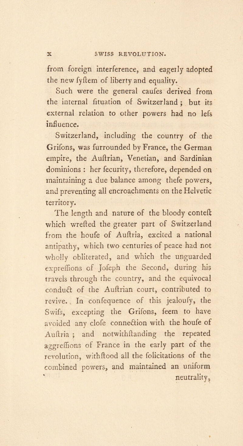 from foreign interference, and eageily adopted the new fyflem of liberty and equality. Such were the general caufes derived from the internal fituation of Switzerland ; but its external relation to other powers had no lefs influence. Switzerland, including the country of the Grifons, was furrounded by France, the German empire, the Auflrian, Venetian, and Sardinian dominions: her fecurity, therefore, depended on maintaining a due balance among thefe powers, and preventing all encroachments on the Helvetic territory. The length and nature of the bloody contefi which wrefted the greater part of Switzerland from the houfe of Auflria, excited a national antipathy, which two centuries of peace had not wholly obliterated, and which the unguarded expreffions of Jofeph the Second, during his travels through the country, and the equivocal conduct of the Auflrian court, contributed to revive. In confequence of this jealoufy, the Swifs, excepting the Grifons, feem to have avoided any clofe connection with the houfe of Auftria ; and notwithflanding the repeated aggreflions of France in the early part of the revolution, wlthflood all the felicitations of the combined powers, and maintained an uniform neutrality3
