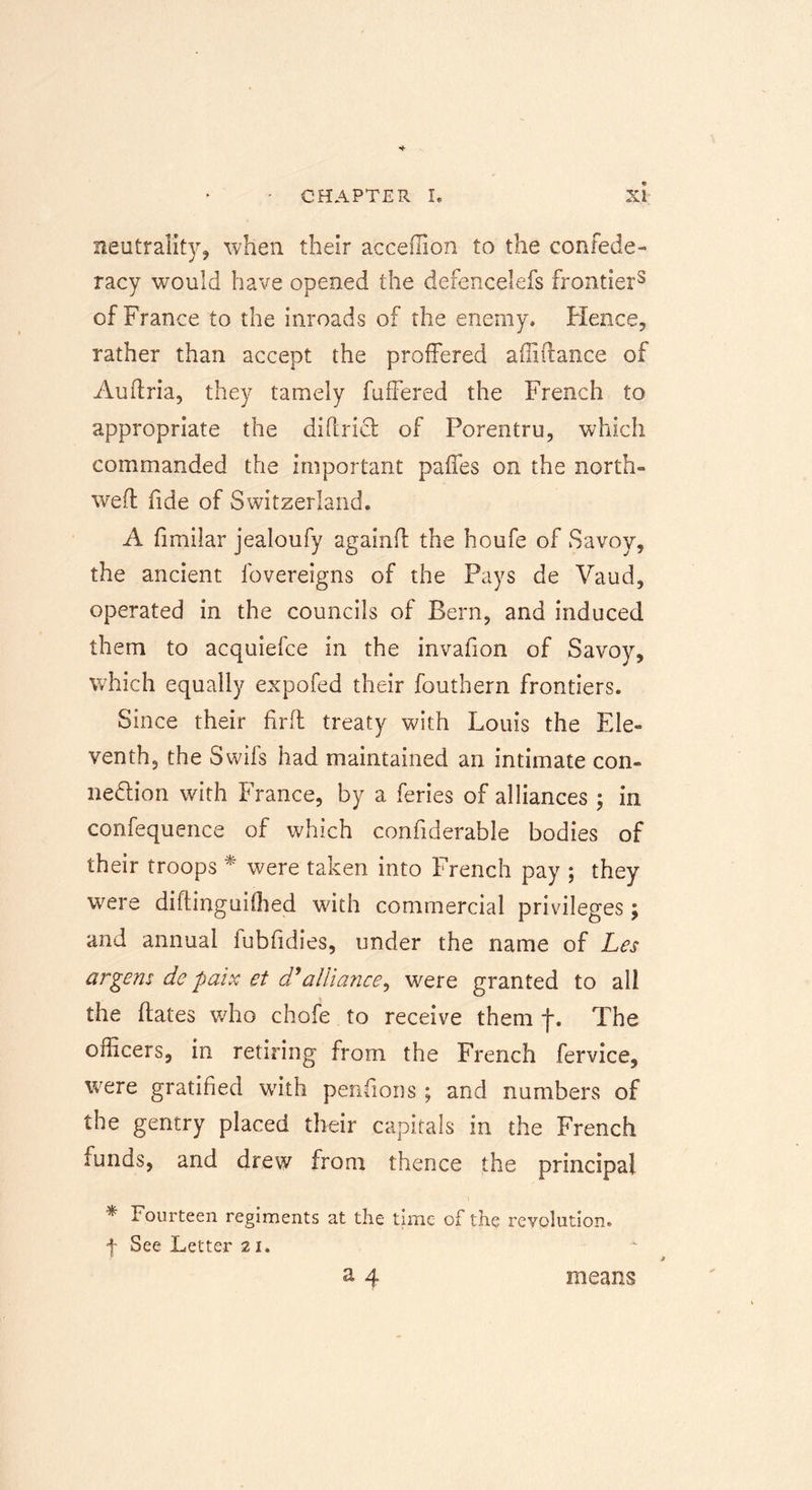 neutrality, when their acceffion to the confede- racy would have opened the defencelefs frontier3 of France to the inroads of the enemy* Hence, rather than accept the proffered affiftance of Auftria, they tamely fuffered the French to appropriate the diftridt of Porentru, which commanded the important paffes on the north- weft fide of Switzerland. A fimilar jealoufy againft the houfe of Savoy, the ancient fovereigns of the Pays de Vaud, operated in the councils of Bern, and induced them to acquiefee in the invafion of Savoy, which equally expofed their fouthern frontiers. Since their fir ft treaty with Louis the Ele- venth, the Swifs had maintained an intimate con- nection with France, by a feries of alliances ; in confequence of which confiderable bodies of their troops * were taken into French pay ; they were diftinguifhed with commercial privileges; and annual fubfidies, under the name of Let argent de pair et d*alliance, were granted to all the dates who chofe to receive them f. The officers, in retiring from the French fervice, were gratified with pensions ; and numbers of the gentry placed their capitals in the French funds, and drew from thence the principal t * fourteen regiments at the time of the revolution, f See Letter 21. a 4 means