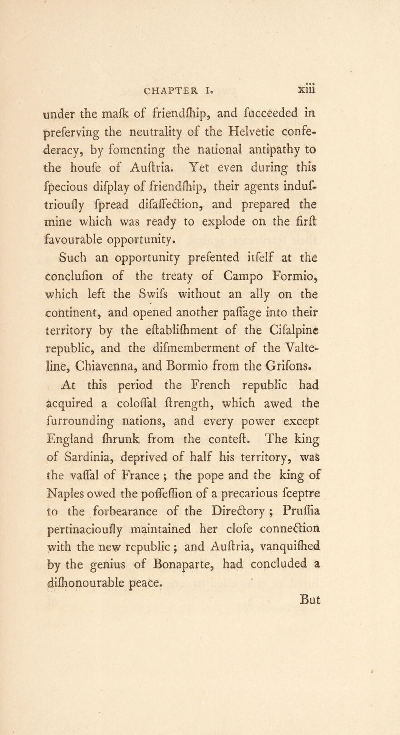 under the mafk of friendfhip, and fucceeded in preferving the neutrality of the Helvetic confe- deracy, by fomenting the national antipathy to the houfe of Auftria. Yet even during this fpecious difplay of friendfhip, their agents induf- trioufly fpread difaffedion, and prepared the mine which was ready to explode on the firft: favourable opportunity. Such an opportunity prefented itfelf at the conclufion of the treaty of Campo Formio, which left the Swifs without an ally on the continent, and opened another paflage into their territory by the eftablifhment of the Cifalpine republic, and the difmemberment of the Valte- line, Chiavenna, and Bormio from the Grifons. At this period the French republic had acquired a coloffal ftrength, which awed the furrounding nations, and every power except. England fhrunk from the contefh The king of Sardinia, deprived of half his territory, was the vaflal of France ; the pope and the king of Naples owed the pofleflion of a precarious fceptre to the forbearance of the Diredory ; Pruftia pertinacioufly maintained her clofe connedion with the new republic; and Auftria, vanquilhed by the genius of Bonaparte, had concluded a diflionourable peace. But