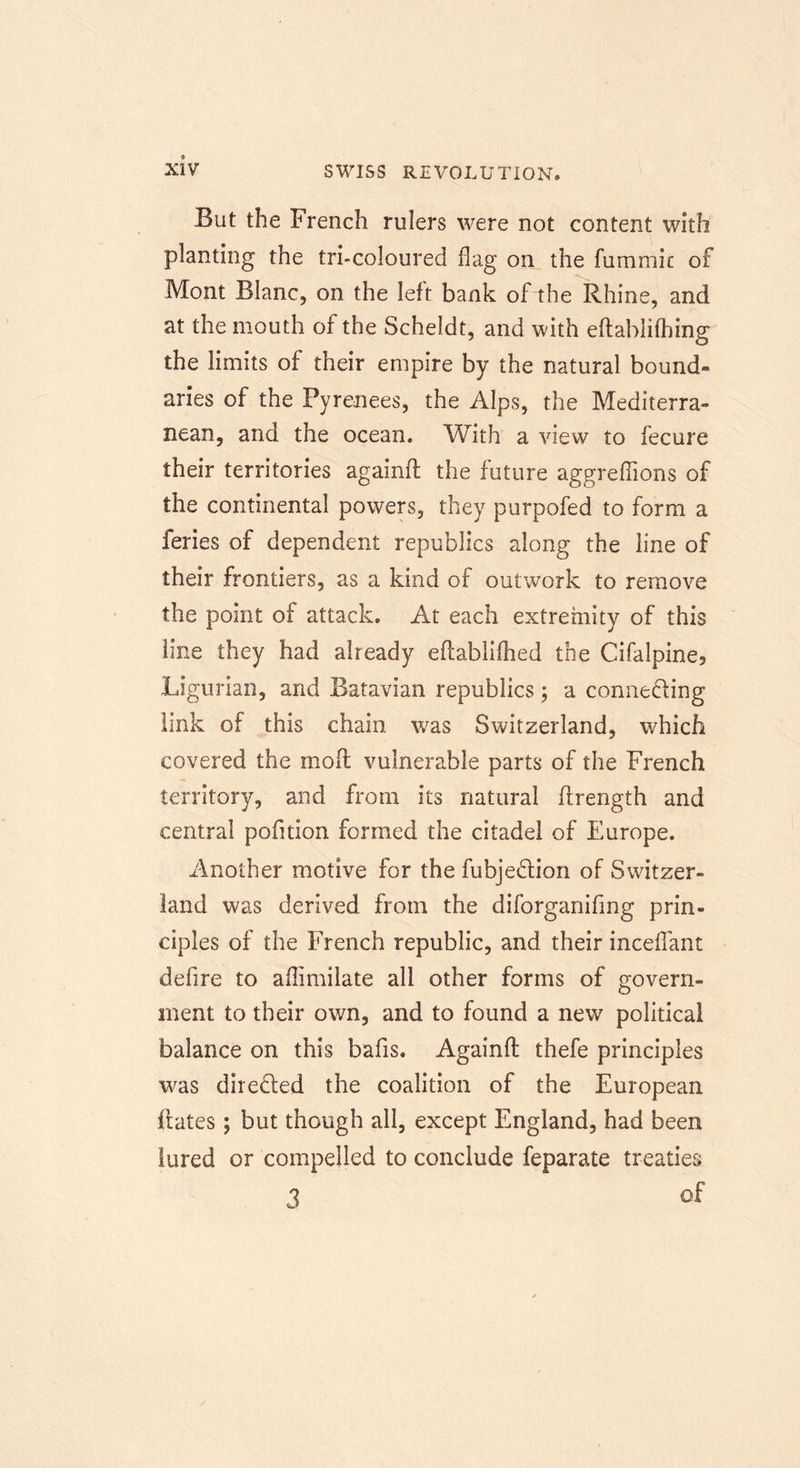 But the French rulers were not content with planting the tri-coloured flag on the fummic of Mont Blanc, on the left bank of the Rhine, and at the mouth of the Scheldt, and with eftablifhing the limits of their empire by the natural bound- aries of the Pyrenees, the Alps, the Mediterra- nean, and the ocean. With a view to fecure their territories againfl: the future aggreflions of the continental powers, they purpofed to form a feries of dependent republics along the line of their frontiers, as a kind of outwork to remove the point of attack. At each extremity of this tine they had already eflabliflied the Cifalpine3 Ligurian, and Batavian republics; a connecting link of this chain was Switzerland, which covered the mod vulnerable parts of the French territory, and from its natural flrength and central pofition formed the citadel of Europe. Another motive for the fubje&amp;ion of Switzer- land was derived from the diforganifing prin- ciples of the French republic, and their inceflant defire to aflimilate all other forms of govern- ment to their own, and to found a new political balance on this bafis. Againfl: thefe principles was direfled the coalition of the European Hates; but though all, except England, had been lured or compelled to conclude feparate treaties 3 of