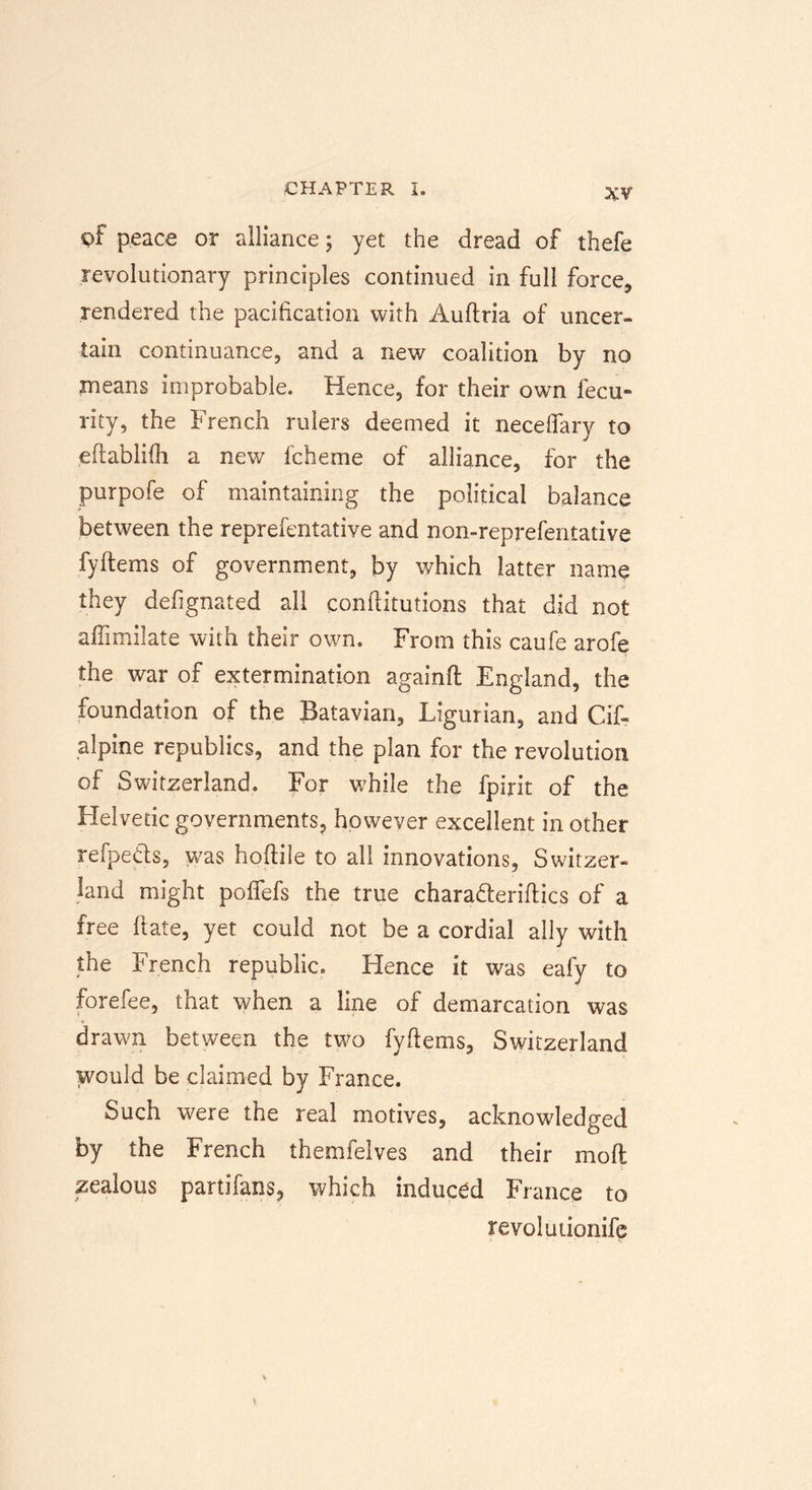 pf peace or alliance; yet the dread of thefe revolutionary principles continued in full force, rendered the pacification with Auftria of uncer- tain continuance, and a new coalition by no means improbable. Hence, for their own fecu» rity, the French rulers deemed it neceflary to eftablifh a new fcheme of alliance, for the purpofe of maintaining the political balance between the reprefentative and non-reprefentative fyitems of government, by which latter name they defignated all conftitutions that did not affimiiate with their own. From this caufe arofe the war of extermination againft England, the foundation of the Batavian, Ligurian, and Cif- alpine republics, and the plan for the revolution of Switzerland. For while the fpirit of the Helvetic governments, however excellent in other refpeds, was hoftiie to all innovations, Switzer- land might pofifefs the true chara&amp;eriftics of a free ftate, yet could not be a cordial ally with the French republic. Hence it was eafy to forefee, that when a line of demarcation was drawn between the two fyflems, Switzerland would be claimed by France. Such were the real motives, acknowledged by the French themfelves and their mod zealous partifans, which induced France to revolutionife