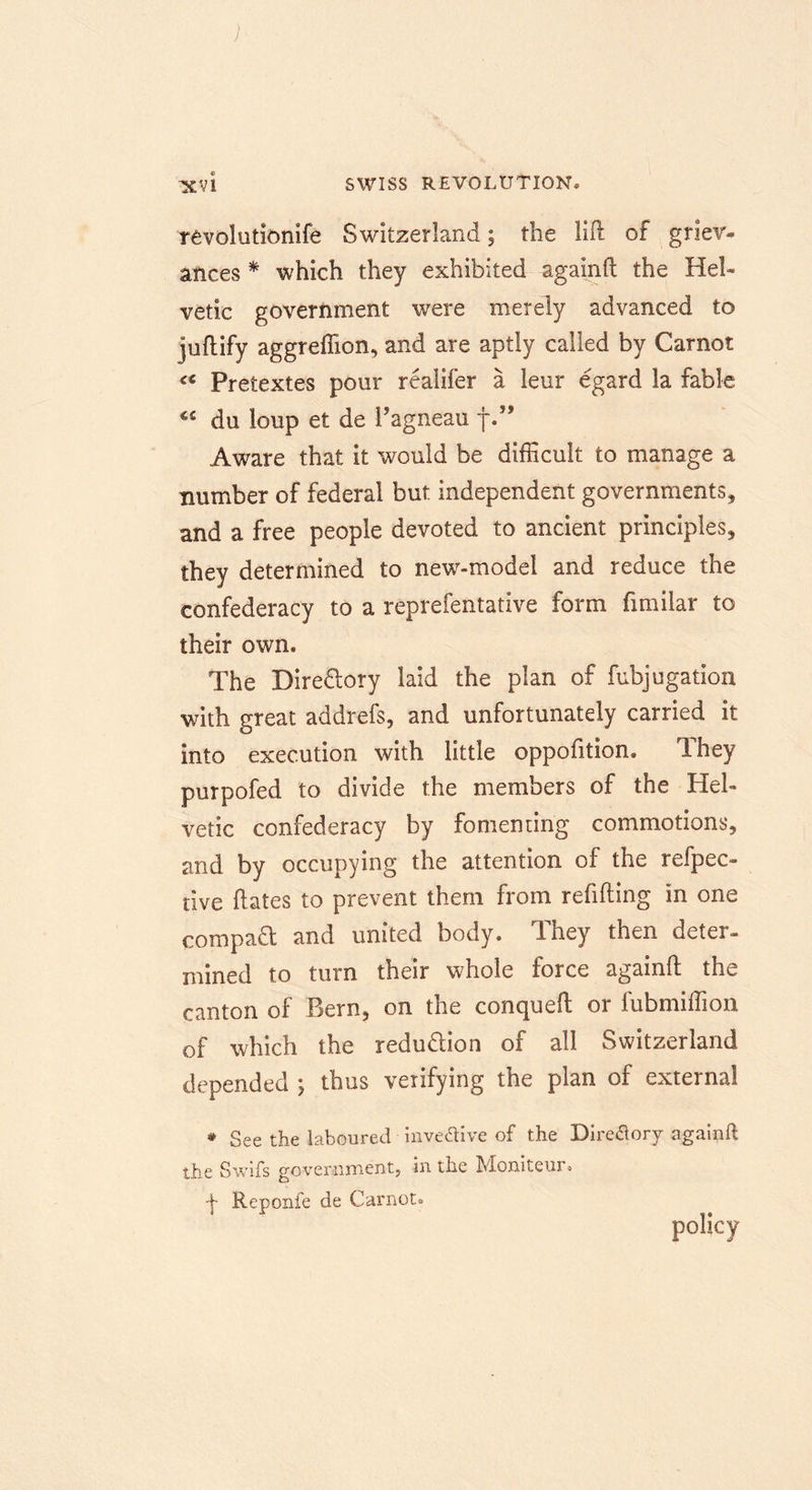 ; ■XVI SWISS REVOLUTION* revolutionife Switzerland; the lift of griev- ances * which they exhibited againft the Hel- vetic government were merely advanced to juftify aggreffion, and are aptly called by Carnot cs Pretextes pour realifer a leur egard la fable du loup et de Pagneau f.” Aware that it would be difficult to manage a number of federal but independent governments, and a free people devoted to ancient principles, they determined to new-model and reduce the confederacy to a reprefentative form fimilar to their own* The Directory laid the plan of fubjugation with great addrefs, and unfortunately carried it into execution with little oppofition. They purpofed to divide the members of the Hel- vetic confederacy by fomenting commotions, and by occupying the attention of the refpec- tive ftates to prevent them from refilling in one compact and united body. They then deter- mined to turn their whole force againft the canton of Bern, on the conqueft or lubmiffion of which the redu&amp;ion of all Switzerland depended ; thus verifying the plan of external * See the laboured mve&amp;ive of the Directory againft the Swifs government, in the Moniteui • ■j- Reponfe de Carnot.