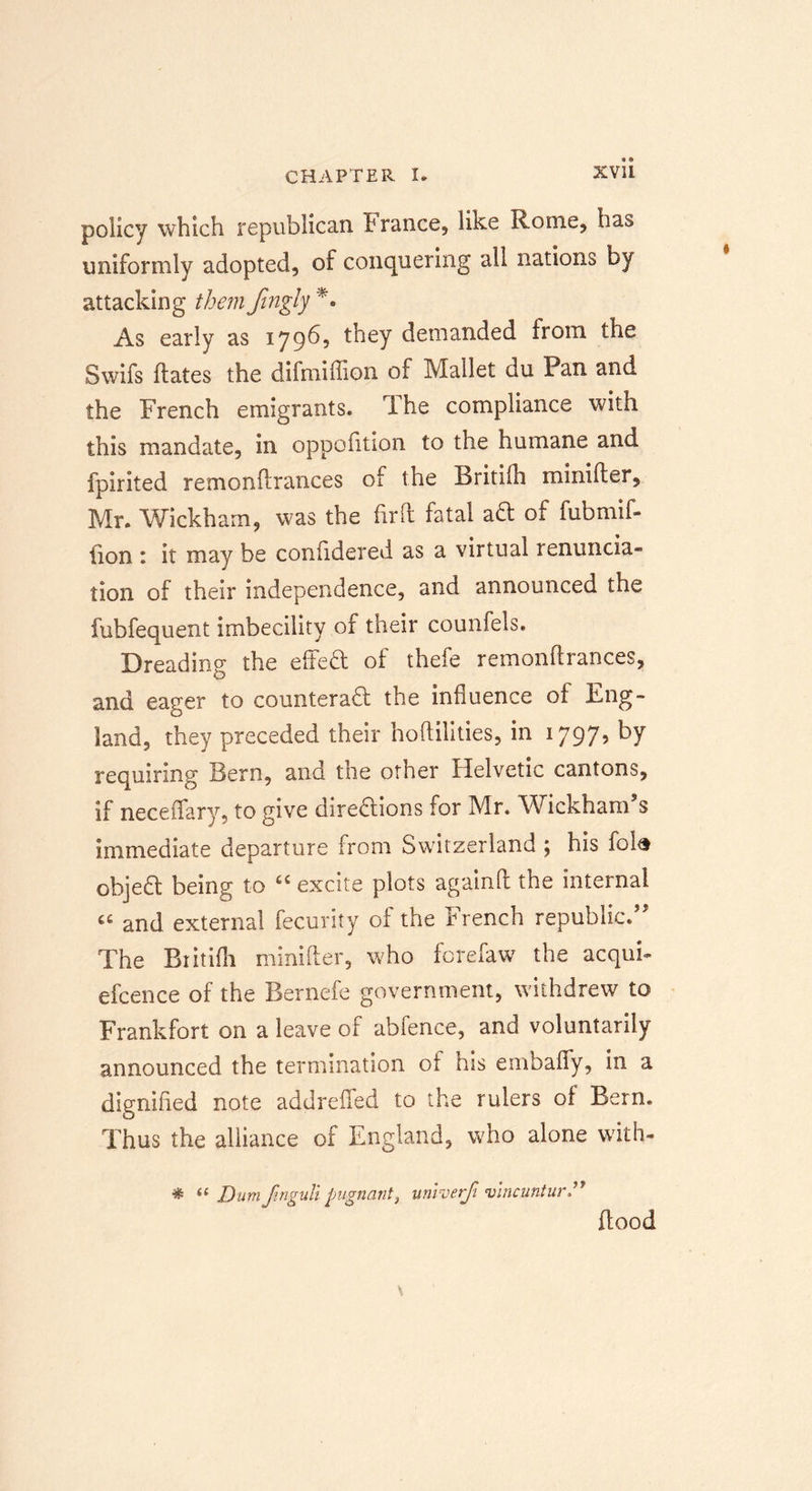 policy which republican France, like Rome, has uniformly adopted, of conquering all nations by attacking them Jingly *. As early as 1796, they demanded from the Swifs dates the difmiffion of Mallet du Pan and the French emigrants. The compliance with this mandate, in oppofition to the humane and fpirited remonftrances of the Britilh minifter, Mr. Wickham, was the fir ft fatal aft of fubmif- iion ; it may be confidered as a virtual 1 enuncia- tion of their independence, and announced the fubfequent imbecility of their counfels. Dreading the effeCt of thefe remonftrances, and eager to counteract the influence of Eng- land, they preceded their hoftilities, in *797’ ^y requiring Bern, and the other Helvetic cantons, if neceffary, to give directions for Mr. Wickham's immediate departure from Switzerland ; his foi&amp; objeCt being to “ excite plots againft the internal “ and external fecurity of the French republic. The Britifh minifter, who forefaw the acqui- efcence of the Bernefe government, withdrew to Frankfort on a leave of abfence, and voluntarily announced the termination of his embaffy, in a dignified note addrefted to the rulers of Bern. Thus the alliance of England, who alone with- * Dumjtnguli pugnantt unroerfi vincuntitr” flood