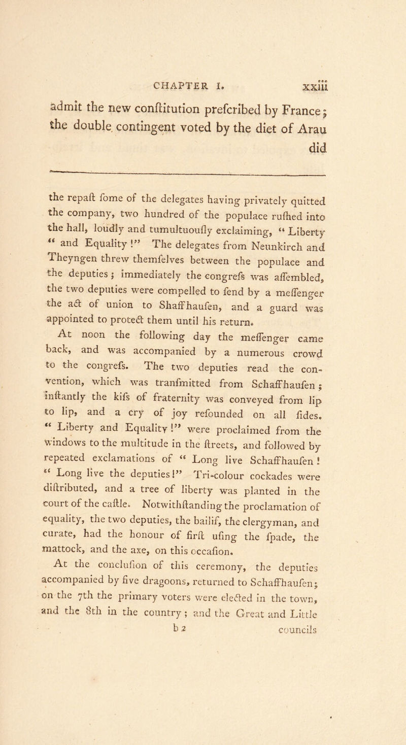 admit the new conftitution prefcribed by France> the double contingent voted by the diet of Arau did «sa the repaft fome of the delegates having privately quitted the company, two hundred of the populace rufhed into the hallj loudly and tumultuoufly exclaiming, “ Liberty “ anc* Equality !” The delegates from Neunkirch and Theyngen threw themfelves between the populace and the deputies j immediately the congrefs was affembled, the two deputies were compelled to fend by a meflenger the ad of union to Shaffhaufen, and a guard was appointed to protect them until his return. At noon the following day the mehenger came bacK, and was accompanied by a numerous crowd to the congrefs. The two deputies read the con- vention, which was tranfmitted from Schaffhaufen; inftantly the kifs of fraternity was conveyed from lip to lip, and a cry of joy refounded on all fides* Liberty and Equality were proclaimed from the windows to the multitude in the ftreets, and followed by repeated exclamations of <£ Long live Schaffhaufen ! “ Long live the deputies!” Tri-colour cockades were diftributed, and a tree of liberty was planted in the court of the caftle. Notwithstanding tile proclamation of equality, the two deputies, the bailif, the clergyman, and curate, had the honour of firft ufing the fpade, the mattock, and the axe, on this occafion. At the conclufion of this ceremony, the deputies accompanied by five dragoons, returned to Schaffhaufen; on the 7th the primary voters were elected in the town, and the 8th in the country; and the Great and Little b 2 councils