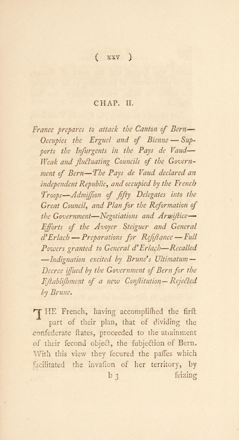 CHAP. II. France prepares to attack the Canton of Bern— Occupies the Erguel and of Bienne — Sup- ports the hfurgents in the Pays de Vaud— Weak and fluctuating Councils of the Govern- ment of Bern—The Pays de Vaud declared an independent Republic, and occupied by the French Troops—Admifflon of fifty Delegates into the Great Council, and Plan for the Reformation of the Government—Negotiations and Armiftice— Efforts of the Avoyer Steiguer and General d* Erlach — Preparations fgr Rfiftance — Full Powers granted to General d*Erlach—Recalled —Indignation excited by Prune*s Ultimatum— Decree iffiied by the Government of Bern for the Fflablijhment of a new Conflitution— Rejected by Prune. HE French, having accompihhed the fir ft part of their plan, that of dividing the confederate ftates, proceeded to the attainment of their fecond objecl, the fubjeflion of Bern. With this view they fecured the paffes which facilitated the invafion of her territory, by b 3 feizing
