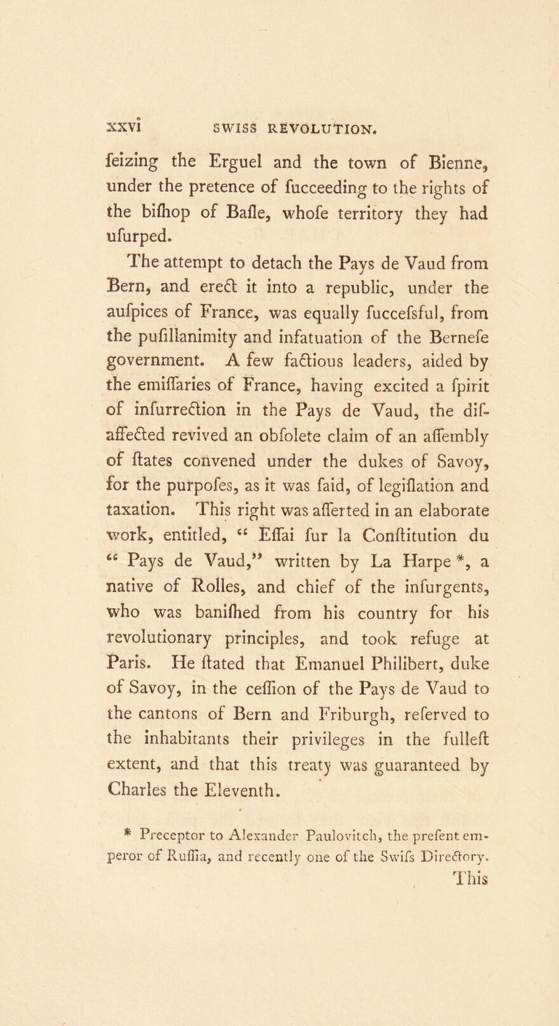 feizing the Erguel and the town of Bienne, under the pretence of fucceeding to the rights of the bifhop of Bade, whofe territory they had ufurped* The attempt to detach the Pays de Vaud from Bern, and eredl it into a republic, under the aufpices of France, was equally fuccefsful, from the pufillanimity and infatuation of the Bernefe government. A few factious leaders, aided by the emiflaries of France, having excited a fpirit of infurredlion in the Pays de Vaud, the dif- adedfed revived an obfolete claim of an affembly of dates convened under the dukes of Savoy, for the purpofes, as it was faid, of legiflation and taxation. This right was aflerted in an elaborate work, entitled, a Eflai fur la Conditution du Pays de Vaud,J> written by La Harpe % a native of Roiles, and chief of the infurgents, who was banifhed from his country for his revolutionary principles, and took refuge at Paris. He dated that Emanuel Philibert, duke of Savoy, in the cedion of the Pays de Vaud to the cantons of Bern and Friburgh, referved to the inhabitants their privileges in the fulled extent, and that this treaty was guaranteed by Charles the Eleventh. * Preceptor to Alexander Paulovitch, the prefent em- peror of Ruffin, and recently one of the Swifs Dire&amp;ory. This