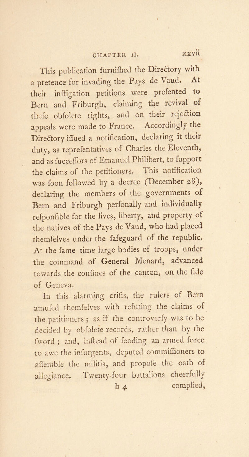 XX VH This publication furnifhed the Diredory with a pretence for invading the Pays de Vaud. At their inftigation petitions were prefented to Bern and Friburgh, claiming the revival of thefe obfolete rights, and on their rejection appeals were made to France® Accordingly the Directory ifiued a notification, declaring it their duty, as reprefentatives of Charles the Eleventh* and as fucceifors of Emanuel Philibert, to fupport the claims of the petitioners® This notification was foon followed by a decree (December 28)* declaring the members of the governments of Bern and Friburgh perfonally and individually refponfible for the lives, liberty, and property of the natives of the Pays de Vaud, who had placed themfelves under the fafeguard of the republic® At the fame time large bodies of troops, under the command of General Menard, advanced towards the confines of the canton, on the fide of Geneva. In this alarming crifis, the rulers of Bern amufed themfelves with refuting the claims of the petitioners ; as if the controverfy was to be decided by obfolete records, rather than by the fword ; and, inftead of fending an armed force to awe the infurgents, deputed commiffioners to afifemble the militia, and propofe the oath of allegiance. Twenty-four battalions cheerfully b 4 complied.