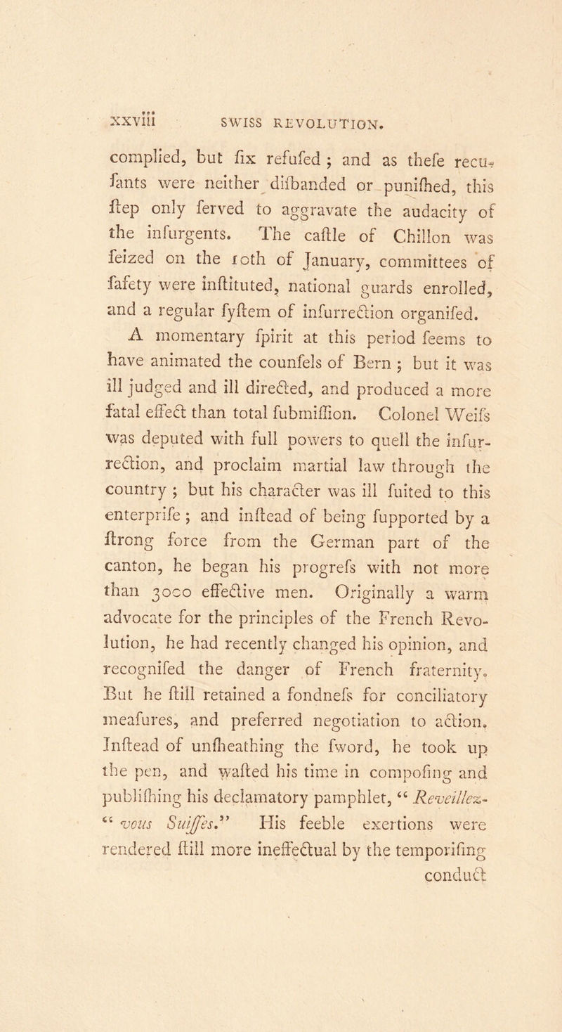 complied, but fix refufed ; and as thefe recu* fants were neither difbanded or puniftied, this flep only ferved to aggravate the audacity of the infurgents. The caflle of Chillon was feized on the loth of January, committees of fafety were inftituted, national guards enrolled, and a regular fyftem of infurredion organifed. A momentary fpirit at this period feems to have animated the counfels of Bern ; but it was ill judged and ill directed, and produced a more fatal effed than total fubmiffion. Colonel Weifs was deputed with full powers to quell the infur- redion, and proclaim martial law through the country ; but his character was ill fuited to this enterprife 5 and in (lead of being fupported by a ftrong force from the German part of the canton, he began his progrefs with not more than 3000 effective men. Originally a warm advocate for the principles of the French Revo- lution, he had recently changed his opinion, and recognifed the danger of French fraternity. But he ftiil retained a fondnefs for conciliatory meafures, and preferred negotiation to action, Inftead of unflieathing the fword, he took up the pen, and wafted his time in compofiner and publifhing his declamatory pamphlet, “ Reveille*.- <c vous SuiffesR His feeble exertions were rendered (till more ineffectual by the temporifmg conduct