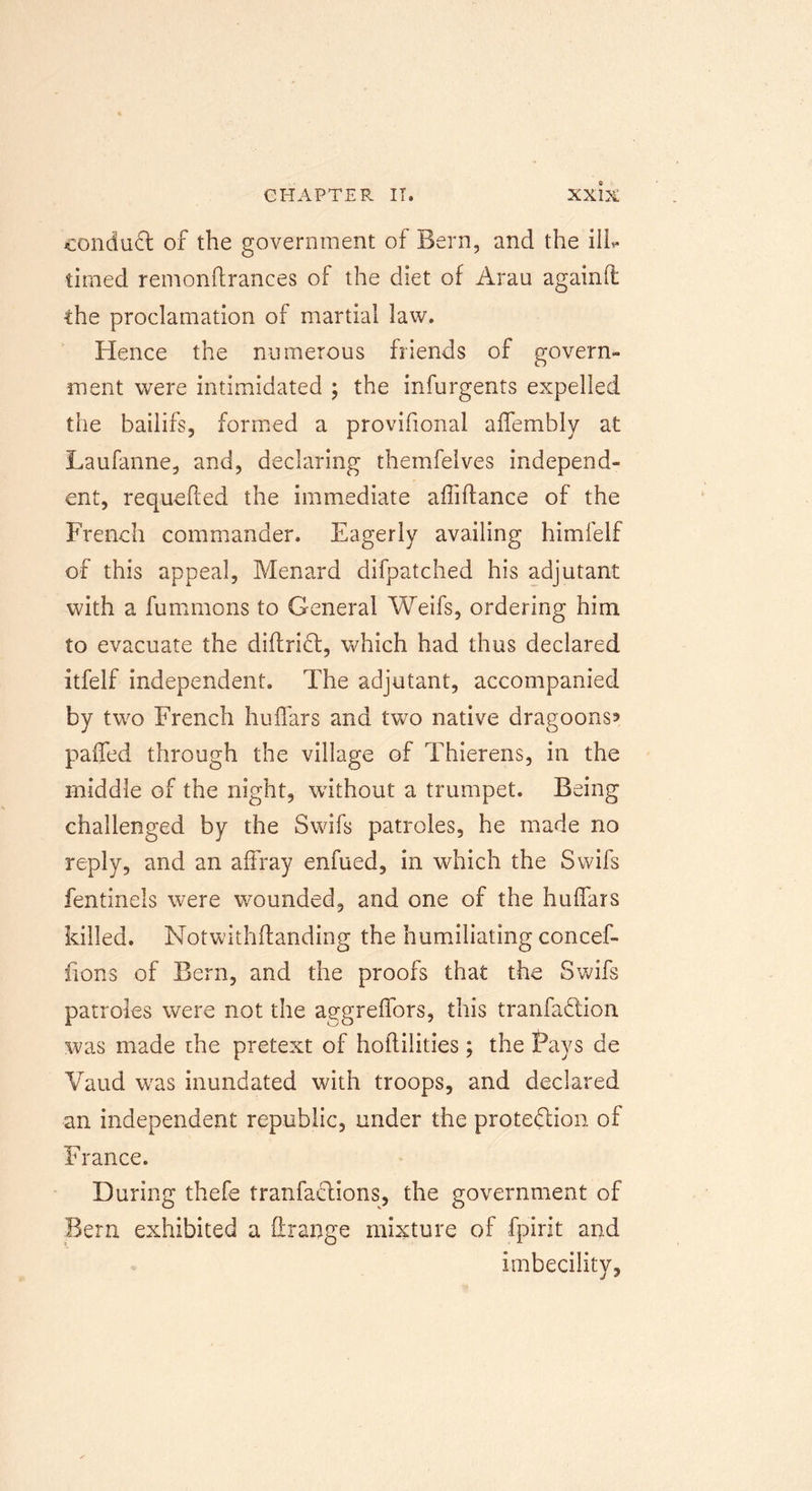 conduct of the government of Bern, and the ill* timed remonftrances of the diet of Arau againfi the proclamation of martial law. Hence the numerous friends of govern- ment were intimidated ; the infurgents expelled the bailifs, formed a provifional affembly at Laufanne, and, declaring themfelves independ- ent, requefted the immediate afliftance of the French commander. Eagerly availing himfelf of this appeal, Menard difpatched his adjutant with a fummons to General Weifs, ordering him to evacuate the diftriCt, which had thus declared itfelf independent. The adjutant, accompanied by two French huffars and two native dragoons* pafied through the village of Thierens, in the middle of the night, without a trumpet. Being challenged by the Swifs patroles, he made no reply, and an affray enfued, in which the Swifs fentinels were wounded, and one of the huffars killed. Notwithftanding the humiliating concef- fions of Bern, and the proofs that the Swifs patroles were not the aggreffors, this tranfa&amp;ion was made the pretext of hoflilities; the Pays de Vaud wras inundated with troops, and declared an independent republic, under the protection of France. During thefe tranfactions, the government of Bern exhibited a flrange mixture of fpirit and imbecility,