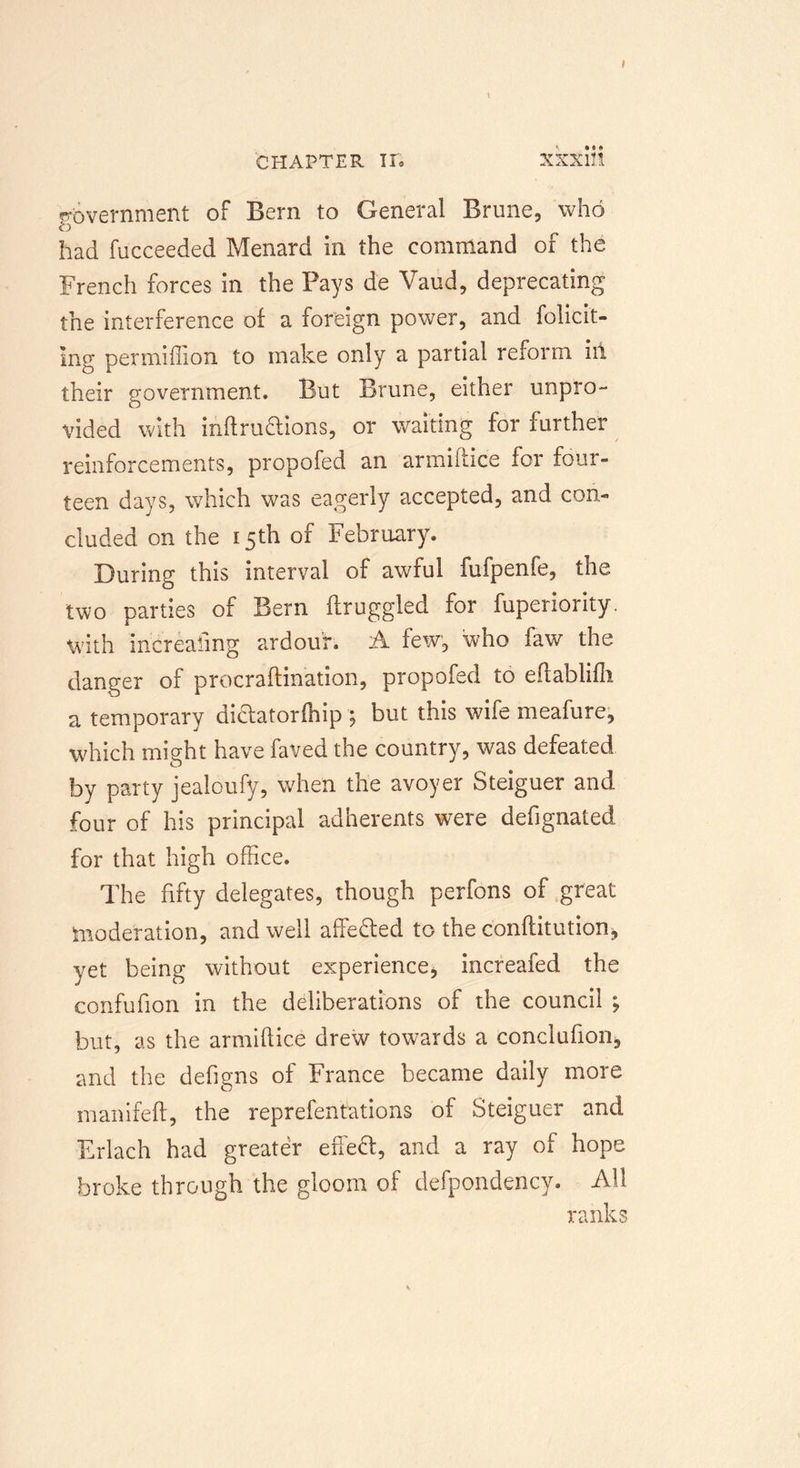 * CHAPTER IF. XXXlll government of Bern to General Brune, who had fucceeded Menard in the command of the French forces in the Pays de Valid, deprecating the interference of a foreign power, and folicit- Ing permiflion to make only a partial reform ill their government. But Brune, either unpro- vided with inftru&amp;ions, or waiting for further reinforcements, propofed an armiftice for four- teen days, which was eagerly accepted, and con- cluded on the 15th of February. During this interval of awful fufpenfe, the two parties of Bern ftruggled for fuperiority. with increasing ardour. A few, who faw the danger of procraftination, propofed to eftablifli a temporary dictatorfhip; but this wife meafure, which might have faved the country, was defeated by party jealoufy, when the avoyer Steiguer and four of his principal adherents were defignated for that high office. The fifty delegates, though perfons of great moderation, and well affefted to the c'onftitution, yet being without experience, increafed the confufion in the deliberations of the council ; but, as the armiftice drew towards a conclufion, and the defigns of France became daily more manifeft, the reprefentations of Steiguer and Erlach had greater effect, and a ray of hope broke through the gloom of defpondency. All ranks