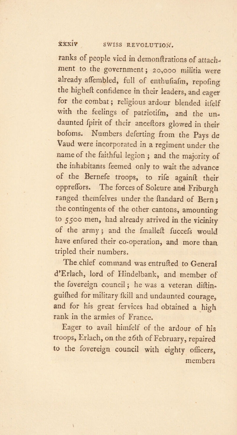 ranks of people vied in demonflrations of attach-* ment to the government; 20,000 militia were already aflembled, full of enthufiafm, repofing the highefl confidence in their leaders, and eager for the combat; religious ardour blended itfelf with the feelings of patriotifm, and the un- daunted fpirit of their anceftors glowed in their bofoms. Numbers defe'rting from the Pays de Vaud were incorporated in a regiment under the name of the faithful legion ; and the majority of the inhabitants feemed only to wait the advance of the Bernefe troops, to rife againfl their oppreffors. The forces of Soleure and Friburgh ranged thernfelves under the ftandard of Bern 5 the contingents of the other cantons, amounting t° 55co men, had already arrived in the vicinity of the army; and the fmalleft fuccefs would have enfured their co-operation, and more than tripled their numbers. The chief command was entrufled to General d’Erlach, lord of Hindelbank, and member of the fovereign council; he was a veteran diftin- guifhed for military fkill and undaunted courage, and for his great fervices had obtained a high rank in the armies of France. Eager to avail himfelf of the ardour of his troops, Erlach, on the 26th of February, repaired to the fovereign council with eighty officers, members