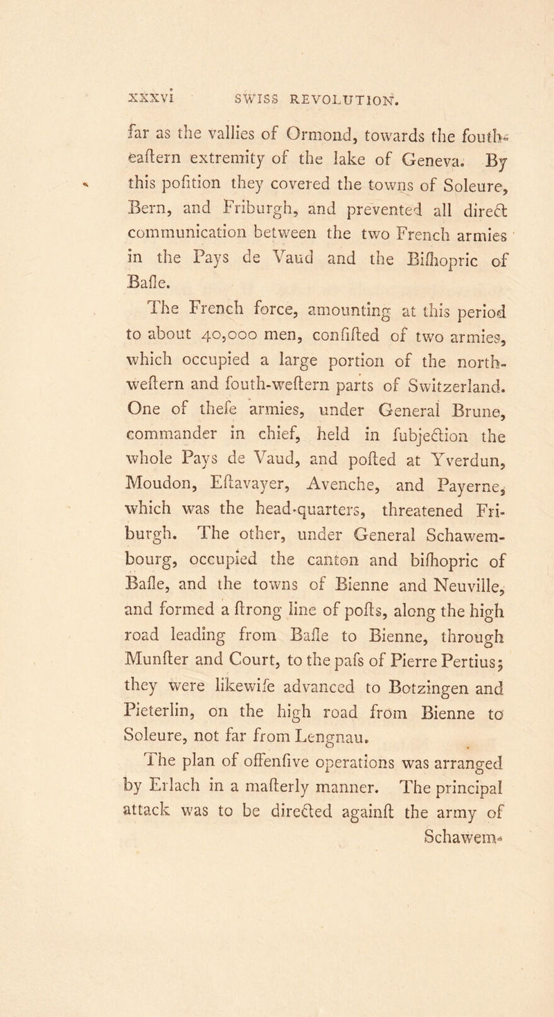 far as the vallies of Ormond, towards the fouth* eadern extremity of the lake of Geneva. By this pofition they covered the towns of Soleure, Bern, and Friburgh, and prevented all dired communication between the two French armies in the Pays de Vaud and the Bifhopric of Bade. The French force, amounting at this period to about 40,000 men, confided of two armies-, which occupied a large portion of the north- wedern and fouth-weftern parts of Switzerland. One of thefe armies, under General Brune, commander in chief, held in fubjedion the whole Pays de Vaud, and poded at Yverdun, Moudon, Edavayer, Avenche, and Payerne, which was the head-quarters, threatened Fri- burgh. The other, under General Schawem- bourg, occupied the canton and bifhopric of Bade, and the towns of Bienne and Neuville, and formed a drong line of pods, along the high road leading from Bade to Bienne, through Munder and Court, to the pafs of Pierre Pertius; they were likewife advanced to Botzingen and Fieterlin, on the high road from Bienne to Soleure, not far from Lengnau. I he plan of offenfive operations was arranged by Erlach in a maderly manner. The principal attack was to be directed againd the army of Schawem-