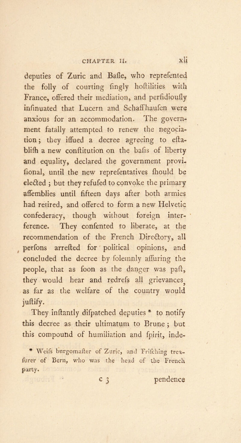 deputies of Zuric and Bade, who reprefented the folly of courting fingly hoftilities with France, offered their mediation, and perfidioufly infinuated that Lucern and Schaffhaufen were anxious for an accommodation. The govern- ment fatally attempted to renew the negocia- tion; they ilfued a decree agreeing to efta- blifh a new conftitution on the bafis of liberty and equality, declared the government provi- fional, until the new reprefentatives fhould be eleded ; but they refufed to convoke the primary affemblies until fifteen days after both armies had retired, and offered to form a new Helvetic confederacy, though without foreign inter- * ference. They confented to liberate, at the recommendation of the French Diredory, all perfons arrefted for' political opinions, and concluded the decree by folemnly alluring the people, that as foon as the danger was pad, they would hear and redrefs all grievances^ as far as the welfare of the country would juftify. They inftantly difpatched deputies * to notify this decree as their ultimatum to Brune ; but this compound of humiliation and fpirit, inde- * Weifs burgomafter of Zuric, and Frifching trea- furer of Bern, who was the head of the French party. c 3 pendence