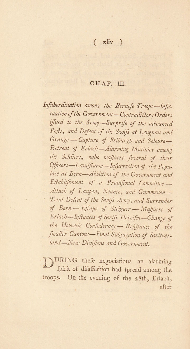 CHAP. HI. Infubor dination among the Bernefe Troops—Infa- tuation of the Government—Contradictory Orders iffued to the Army—Surprife of the advanced Tofts, and Defeat of the Swifs at Lengnau and Grange — Capture of Friburgh and Soleure— Retreat oj Erlach—Alarming Mutinies among the Soldiers, who majfacre feveral of their Officers—Landfturm—InfurreClion of the Popu- lace at Bern—Abolition of the Government and EJiablifhment of a Provifional Committee — Attack of Laupen, Neunec, and Gummenen—^ Total Defeat of the Swifs Army, and Surrender of Bern — Efcape of Steiguer — Majfacre of Erlach—Inftances of Swifs Heroifm—* Change of the Helvetic Confederacy — Reftflance of the /mailer Cantons—Final Subjugation of Switzer- land—New Divifions and Government. TOURING thefe negotiations an alarming fpirit of dilaiTedion had fpread among the troops* On the evening of the 28th, Erlach, after