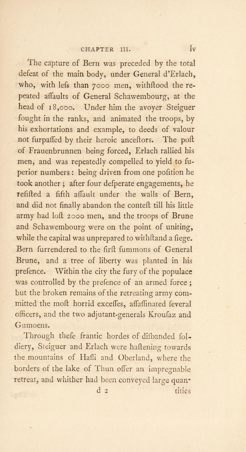 The capture of Bern was preceded by the total defeat of the main body, under General d’Erlach, who, with lefs than 7000 men, withftood the re- peated affaults of General Schawembourg, at the head of 18,000. Under him the avoyer Steiguer fought in the ranks, and animated the troops, by his exhortations and example, to deeds of valour not furpaifed by their heroic anceftors. The poll of Frauenbrunnen being forced, Erlach rallied his men, and was repeatedly compelled to yield to fu- perior numbers: being driven from one pofition he took another ; after four defperate engagements, he refilled a fifth affault under the walls of Bern, and did not finally abandon the contell till his little army had loll 2000 men, and the troops of Brune and Schawembourg were on the point of uniting, while the capital was unprepared to withftand a fiege. Bern furrendered to the fir ft fummons of General Brune, and a tree of liberty was planted in his prefence. Within the city the fury of the populace was controlled by the prefence of an armed force ; but the broken remains of the retreating army com- mitted the moll horrid excelfes, afiafiinated feveral officers, and the two adjutant-generals Kroufaz and Gumoens. Through thefe frantic hordes of difbanded foi- diery, Steiguer and Erlach were haftening towards the mountains of Haffi and Oberland, where the borders of the lake of Thun offer an impregnable retreat, and whither had been conveyed large quan* d 2 tities