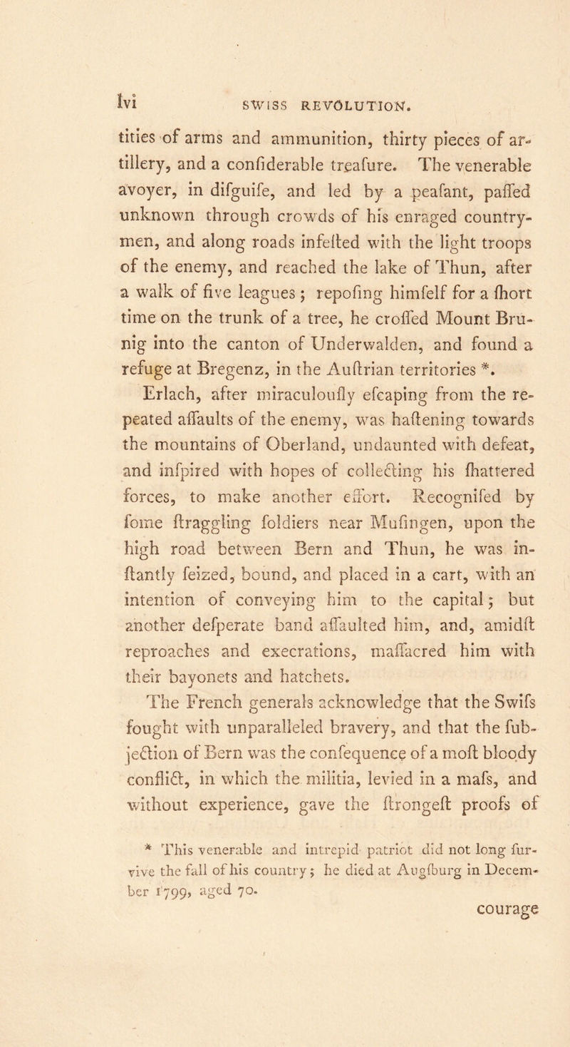 tities of arms and ammunition, thirty pieces of ar- tillery, and a confiderable treafure. The venerable avoyer, in difguife, and led by a peafant, paffed unknown through crowds of his enraged country- men, and along roads infelted with the light troops of the enemy, and reached the lake of Thun, after a walk of five leagues ; repofmg himfelf for a fhort time on the trunk of a tree, he croffed Mount Bru- nig into the canton of Underwalden, and found a refuge at Bregenz, in the Auftrian territories Erlach, after miraculoufly efcaping from the re- peated affaults of the enemy, was haftening towards the mountains of Oberland, undaunted with defeat, and infpired with hopes of collecting his fhattered forces, to make another effort. Recognifed by feme draggling foldiers near Mufingen, upon the high road between Bern and Thun, he was in- ftantly feized, bound, and placed in a cart, with an intention of conveying him to the capital; but another defperate band affaulted him, and, amidft reproaches and execrations, maffacred him with their bayonets and hatchets. The French generals acknowledge that the Swifs fought with unparalleled bravery, and that the fub- jeClion of Bern was the confequenee of a mofl bloody conflict, in which the militia, levied in a mafs, and without experience, gave the ftrongefl proofs of * This venerable and intrepid patriot did not long fur- vive the fall of his country; he died at Augfburg in Decem- ber 1799, aged 70. courage