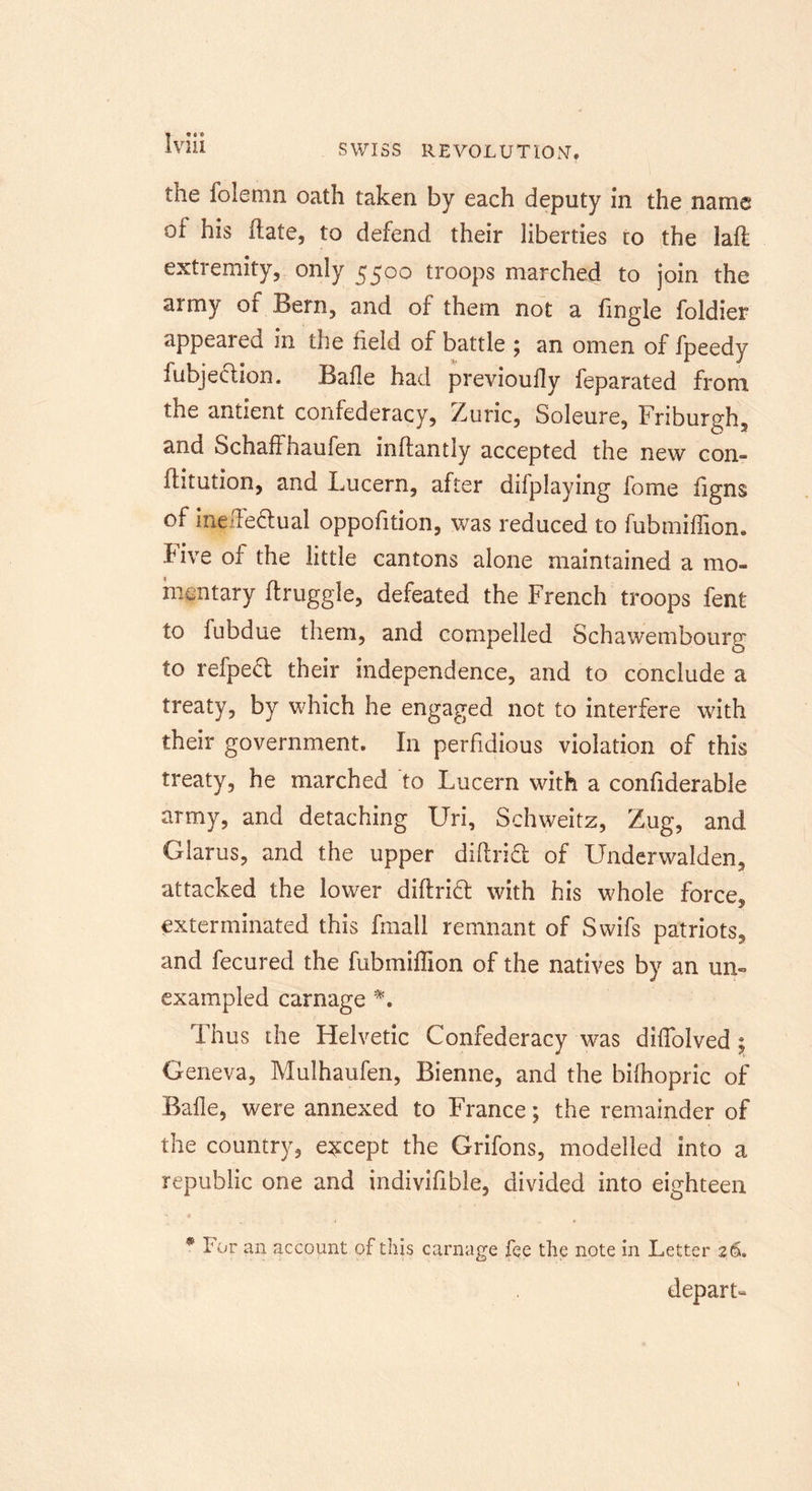 the folemn oath taken by each deputy In the name of his date, to defend their liberties to the lad extremity, only 5500 troops marched to join the army of Bern, and of them not a Tingle foldier appeared in the field of battle ; an omen of fpeedy fubjection. Bafle had previoufly feparated from the antient confederacy, Zuric, Soleure, Friburgh, and Schaffhaufen indantly accepted the new com flitution, and Lucern, after difplaying fome figns of inelFeftual oppofition, was reduced to fubmiffion. i-ive of the little cantons alone maintained a mo- mentary druggie, defeated the French troops fent to fubdue them, and compelled Schawembourg to refpedt their independence, and to conclude a treaty, by which he engaged not to interfere with their government. In perfidious violation of this treaty, he marched to Lucern with a confiderable army, and detaching Uri, Schweitz, Zug, and Glarus, and the upper didrift of Underwalden, attacked the lower didrift with his whole force, exterminated this fmall remnant of Swifs patriots, and fecured the fubmidion of the natives by an un- exampled carnage *. Thus the Helvetic Confederacy was didolved ; Geneva, Mulhaufen, Bienne, and the bifhopric of Bade, were annexed to France; the remainder of the country, except the Grifons, modelled into a republic one and indivifible, divided into eighteen * For an account of this carnage fee the note in Letter 26. depart-