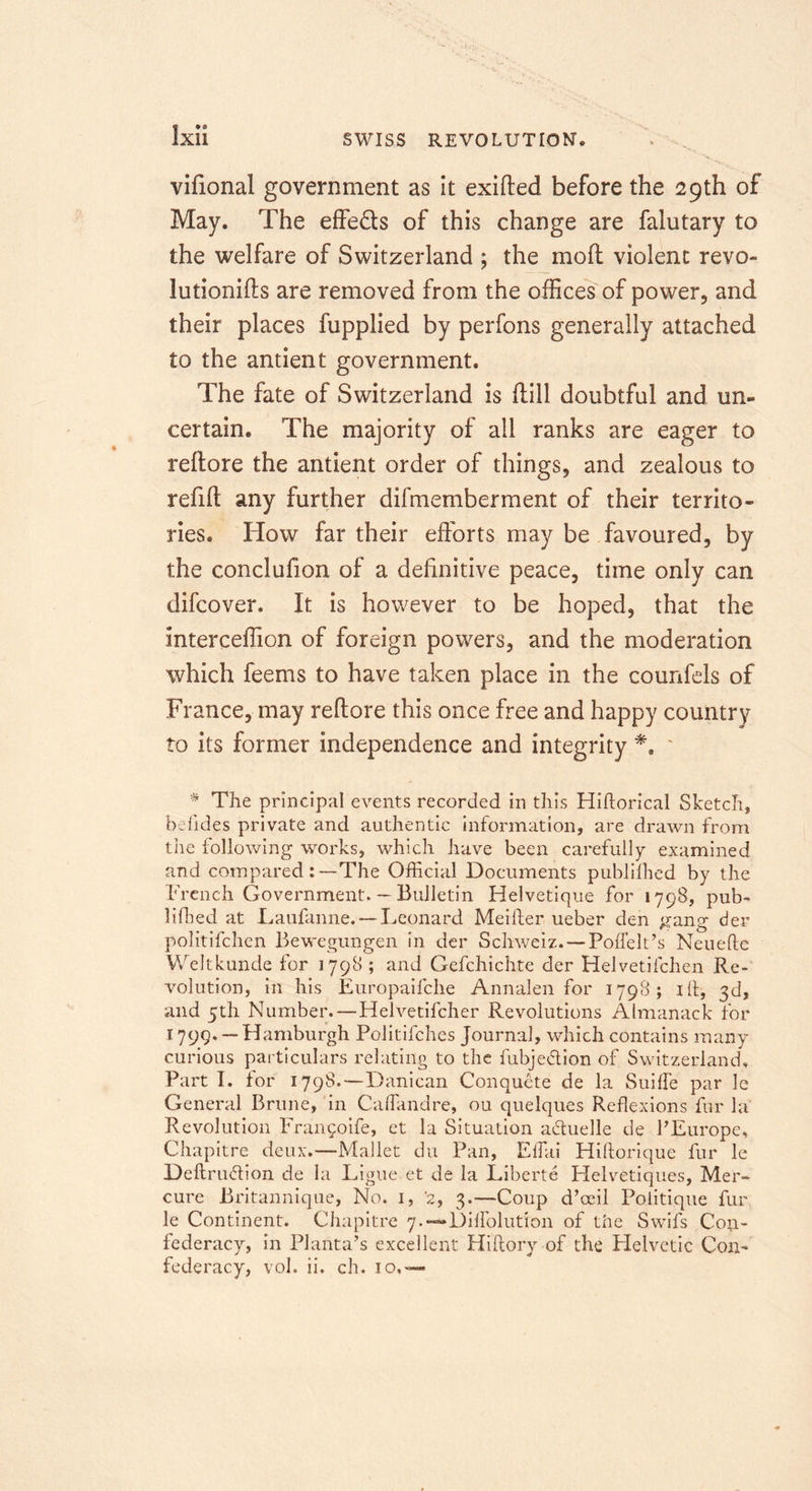 vifional government as it exifted before the 29th of May. The effeds of this change are falutary to the welfare of Switzerland ; the moll violent revo- lution's are removed from the offices of power, and their places fupplied by perfons generally attached to the antient government. The fate of Switzerland is flill doubtful and un- certain. The majority of all ranks are eager to reflore the antient order of things, and zealous to refifl any further difmemberment of their territo- ries. How far their efforts may be favoured, by the conclufion of a definitive peace, time only can difcover. It is however to be hoped, that the interceffion of foreign powers, and the moderation which feems to have taken place in the counfels of France, may reflore this once free and happy country to its former independence and integrity *. ' * The principal events recorded in this Hiflorical Sketch, bdides private and authentic information, are drawn from tiie following works, which have been carefully examined and comparedThe Official Documents publilhed by the French Government. ~ Bulletin Helvetique for 1798, pub- liffied at Laufanne. — Leonard Meifter ueber den gang der politifchcn Bewegungen in der Schweiz. — Poffelt’s Neuefte Weltkunde for 1798 ; and Gefchichte der Helvetifchen Re- volution, in his Europaifche Annalen for 1798; ift, 3d, and 5th Number.—Helvetifcher Revolutions Almanack for 1799. —Hamburgh Politifches Journal, which contains many curious particulars relating to the fubjedion of Switzerland, Part I. tor 1798. —Danican Conquete de la Suilfe par le General Brune, in Caflandre, ou quelques Reflexions fur hi Revolution Fran^oife, et la Situation aduelle de PEurope, Chapitre deux.—Mallet du Pan, Effiii Hiftorique fur le Deftrudion de la Ligue et de la Liberte Helvetiques, Mer- cure Britannique, No. 1, ’2, 3.—Coup d’ceil Politique fur le Continent. Chapitre 7.-—Dilfolution of the Swifs Con- federacy, in Planta’s excellent Hiftory of the Helvetic Con-