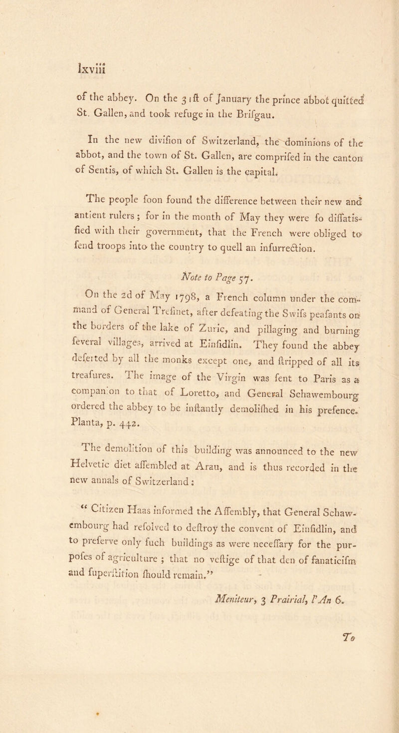 1 * • * of the abbey. On the 3 ift of January the prince abbot quitted St. Gallen, and took refuge in the Brifgau. In the new divifion of Switzerland, the dominions of the abbot, and the town of St. Gallen, are comprifed in the canton of Sends, of which St. Gallen is the capital. The people foon found the difference between their new and antient rulers ; for in the month of May they were fo difTatiV bed with their government, that the French were obliged to fend troops into the country to quell an infurredtion. Note to Page 57. On the 2d of May 1798, a French column under the com- mand of General Trdinet, after defeatingthe Swifs peafants on the holders of the lake of Zuric, and pillaging and burning feveial villages, arrived at Einfidlin. They found the abbey defeited by all the monks except one, and dripped of all its treafares. 1 he image of the Virgin was fent to Paris as a compan.on to that of Loretto, and General Schawembourg ordered the abbey to be inffcantly demolifhed in his prefenceh Planta, p. 442. The demolition of this building was announced to the new Helvetic diet affembled at Aran, and is thus recorded in the new annals of Switzerland: Citizen Haas informed the Affembly, that General Schaw- embourg had refolved to deftroy the convent of Einfidlin, and to preferve only fuch buildings as were neceffary for the pur- pofes of agriculture ; that no veflige of that den of fanaticifm and fuperflition fhould remain/* Mcniteur, 3 Pralria/, VAn 6.