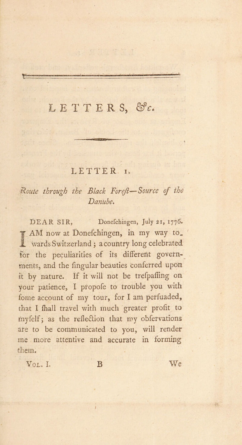 a LETTERS, &amp;>€< LETTER, i. ■Route through the Black For eft—-Source of the Danube. DEAR SIR? Bonefchmgen, July 21, 1775* JAM now at Donefchingen, in my way icl wards Switzerland ; a country long celebrated tor the peculiarities of its different govern- ments, and the fmgular beauties conferred upon it by nature. If it will not be trefpaffing on your patience, I propofe to trouble you with fome account of my tour, for I am perfuaded^ that I fhall travel with much greater profit to myfelf; as the refledlion that my obfervations are to be communicated to you, will render me more attentive and accurate in forming them. Vol» I. B We