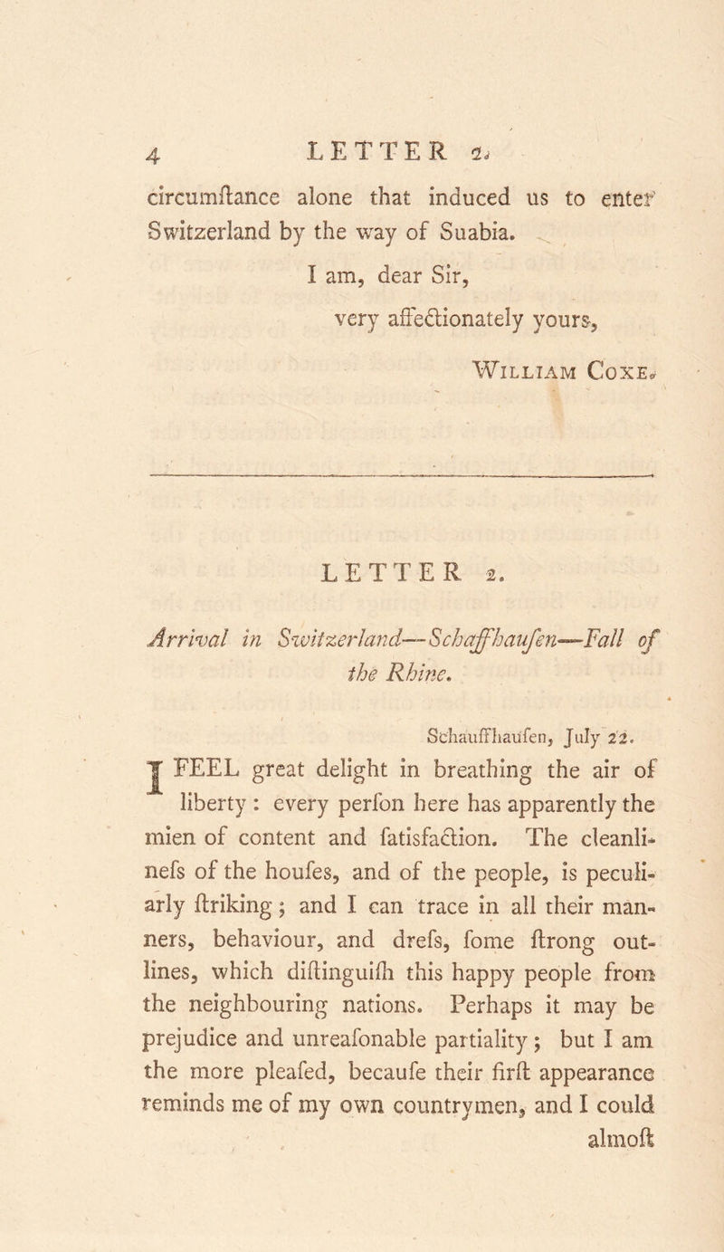 circumftance alone that induced us to entef Switzerland by the way of Suabia. I am, dear Sir, very affe&amp;ionately yours, William Coxe* LETTER 2, Arrival in Switzerland—Schaffhaufen—Fall of the Rhine. / Schauffhaufen, July iz. J FEEL great delight in breathing the air of liberty : every perfon here has apparently the mien of content and fatisfadlion. The cleanlL nefs of the houfes, and of the people, is peculi- arly ftriking; and I can trace in all their mam ners, behaviour, and drefs, fome ftrong out- lines, which diftinguifh this happy people from the neighbouring nations* Perhaps it may be prejudice and unreafonable partiality; but I am the more pleafed, becaufe their firft appearance reminds me of my own countrymen, and I could almoft
