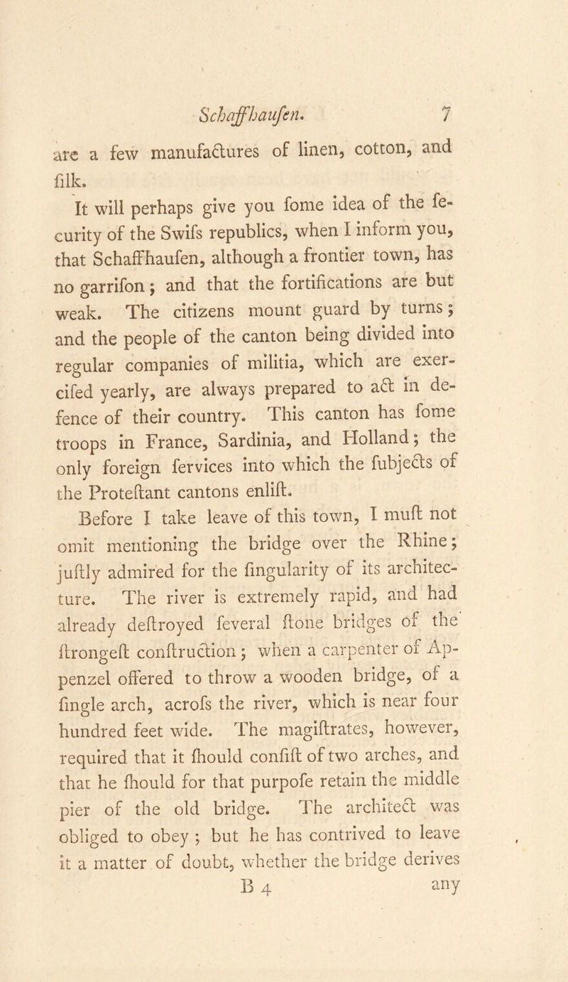 are a few manufactures of linen, cotton, and filk. It will perhaps give you fome idea of the fe» curity of the Swifs republics, when I inform you, that Schaffhaufen, although a frontier town, has no garrifon ; and that the fortifications are but weak. The citizens mount guard by turns; and the people of the canton being divided into regular companies of militia, which are exei« cifed yearly, are always prepared to aCt in de- fence of their country. This canton has tome troops in France, Sardinia, and Holland; the only foreign fervices into which the fubjeCts of the Proteftant cantons enlift. Before I take leave of this town, I muff not omit mentioning the bridge over the Rhine; juftly admired for the Angularity of its architec- ture. The river is extremely rapid, and had already deftroyed feveral ft one bridges of tne ftrongeft conftruclion ; when a carpenter of Ap- penzel offered to throw a wooden bridge, of a Angle arch, acrofs the river, which is near four hundred feet wide. The magiflrates, however, required that it fhouid confift of two arches, and that he fhouid for that purpofe retain the middle pier of the old bridge. The architect was obliged to obey ; but he has contrived to leave it a matter of doubt, whether the bridge derives B 4 any