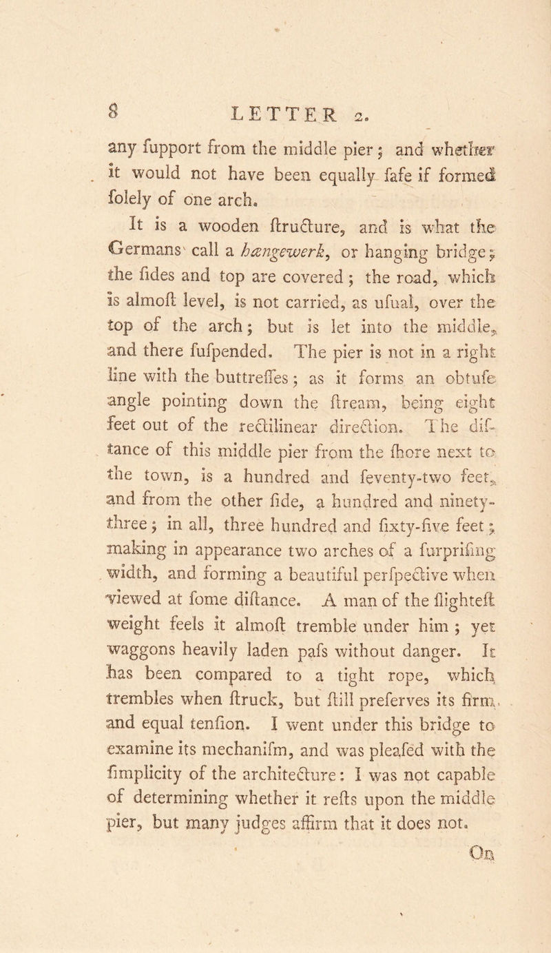 any fupport from the middle pier ; and whether . it would not have been equally fafe if formed folely of one arch. It is a wooden ftrudture, and is what the Germans' call a hangewerk, or hanging bridge;, the tides and top are covered ; the road, which Is aimoft level, is not carried, as ufual, over the top of the arch; but is let into the middle, and there fufpended. The pier is not in a right line with the buttrefles; as it forms an obtufe angle pointing down the ft ream, being eight feet out of the rectilinear direction. The dis- tance of this middle pier from the (bore next to the town, is a hundred and feventy-two feet, and from the other fide, a hundred and ninety- three ; in all, three hundred and fixty-five feet ^ making in appearance two arches of a furprifmg . width, and forming a beautiful perfpeclive when viewed at fome diflance. A man of the flighted weight feels it almofl tremble under him ; yet waggons heavily laden pafs without danger. It has been compared to a tight rope, which trembles when flruck, but Hill preferves its firm, and equal tendon. I went under this bridge to examine its mechanifm, and was pleafed with the fimplicity of the architecture: I was not capable of determining whether it reds upon the middle pier, but many judges affirm that it does not. On