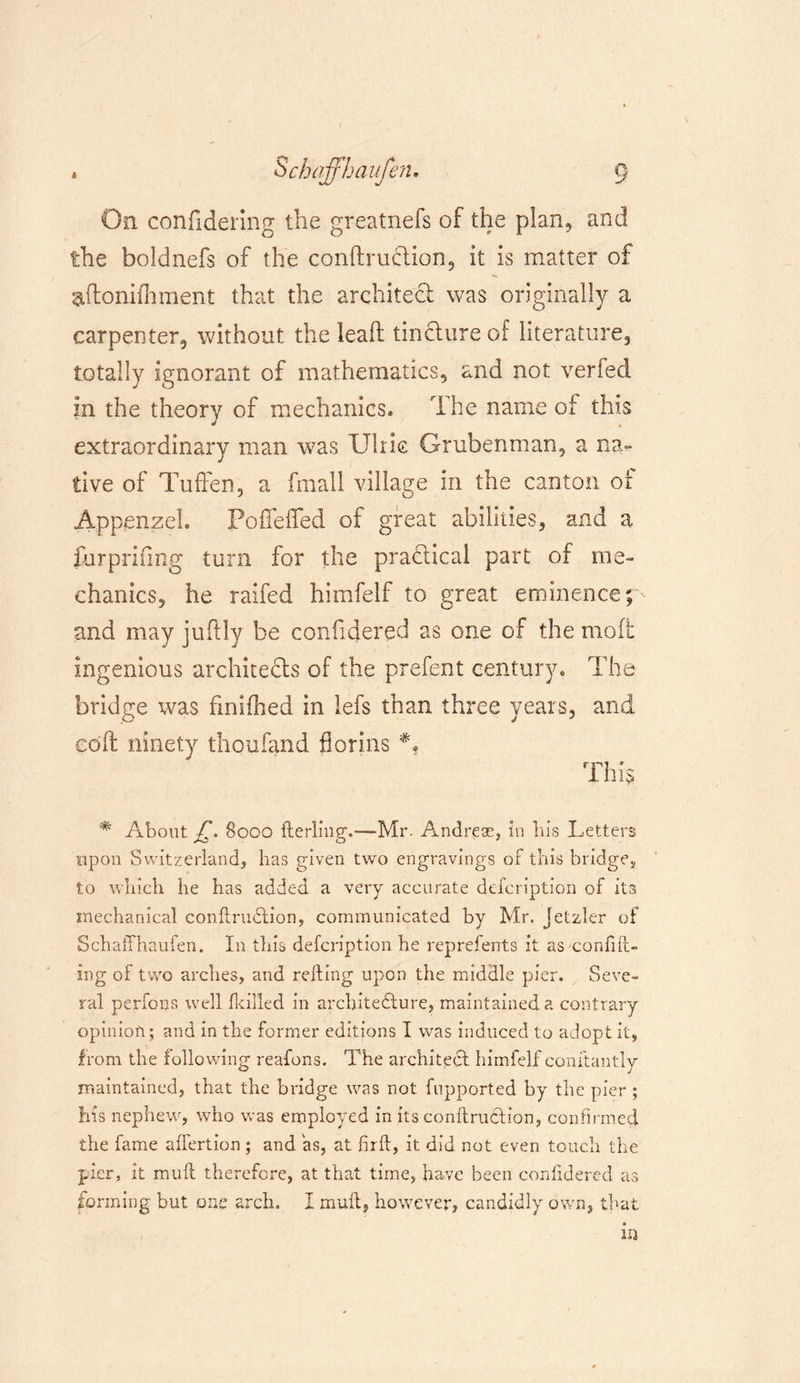 On confidering the greatnefs of the plan, and the boldnefs of the conftruclion, it is matter of aftonifhment that the architect was originally a carpenter, without the lead tincture of literature, totally ignorant of mathematics, and not verfed in the theory of mechanics. The name of this extraordinary man was Ulric Grubenman, a na- tive of Tuffen, a fmall village in the canton of Appenzel. PofTelfed of great abilities, and a furprifmg turn for the practical part of me- chanics, he raifed himfelf to great eminence p and may juftly be confidered as one of the mod ingenious architects of the prefent century. The bridge was finifhed in lefs than three years, and cod ninety thoufand florins This # About £. 8000 terling.—Mr. Andreas, in bis Letters upon Switzerland, has given two engravings of this bridge, to which he has added a very accurate defcription of its mechanical contruCtion, communicated by Mr. Jetzler of Schaffhaufen. In this defcription he repreferrts it as confut- ing of two arches, and refting upon the middle pier. Seve- ral perfons well [killed in architecture, maintained a contrary opinion; and in the former editions I was induced to adopt it, from the following reafons. The architect himfelf conftantly maintained, that the bridge was not fupported by the pier ; his nephew, who was employed in its contraction, confirmed the fame ahertion; and as, at firt, it did not even touch the pier, it mut therefore, at that time, have been conhdered as forming but one arch. I mut, however, candidly own, that in