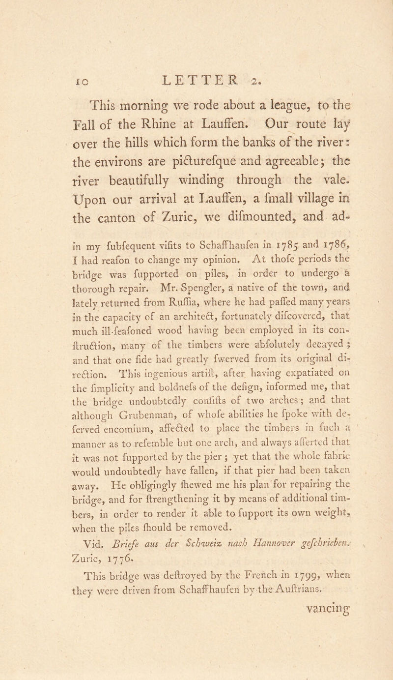 This morning we rode about a league, to the Fall of the Rhine at Lauffen. Our route lay over the hills which form the banks of the river: the environs are pifturefque and agreeable; the river beautifully winding through the vale* Upon our arrival at Lauffen, a fmall village in the canton of Zuric, we demounted, and ad- in my fubfeauent vifits to Schaffhaufen in 1785 and 1786., I had reafon to change my opinion. At thofe periods the bridge was fupported on piles, in order to undergo a thorough repair. Mr. Spengler, a native of the town, and lately returned from Ruffia, where he had palled many years in the capacity of an architect, fortunately difcovered, that much ill-feafoned wood having been employed in its con- itrudtion, many of the timbers were abfolutely decayed ; and that one fide had greatly fwerved from its original di- rection. This ingenious art id, after having expatiated on the fimplicity and boldnefs of the defign, informed me, that the bridge undoubtedly conlifts of two arches; and that although Grubenmati, of whofe abilities he fpoke with de- ferved encomium, affe&amp;ed to place the timbers in fuch a manner as to refemble but one arch, and always afferted that it was not fupported by the pier; yet that the whole fabric would undoubtedly have fallen, if that pier had been taken away. He obligingly ihewed me his plan for repairing the bridge, and for {Lengthening it by means of additional tim- bers, in order to render it able to fupport its own weight, when the piles Ihould be removed. Vid. Briefe aus der Schweiz nach Hannover gefchriehen. Zuric, 1776. This bridge was dellroyed by the French in 1799? when they were driven from Schaffhaufen by-the Auftrians. vancmg