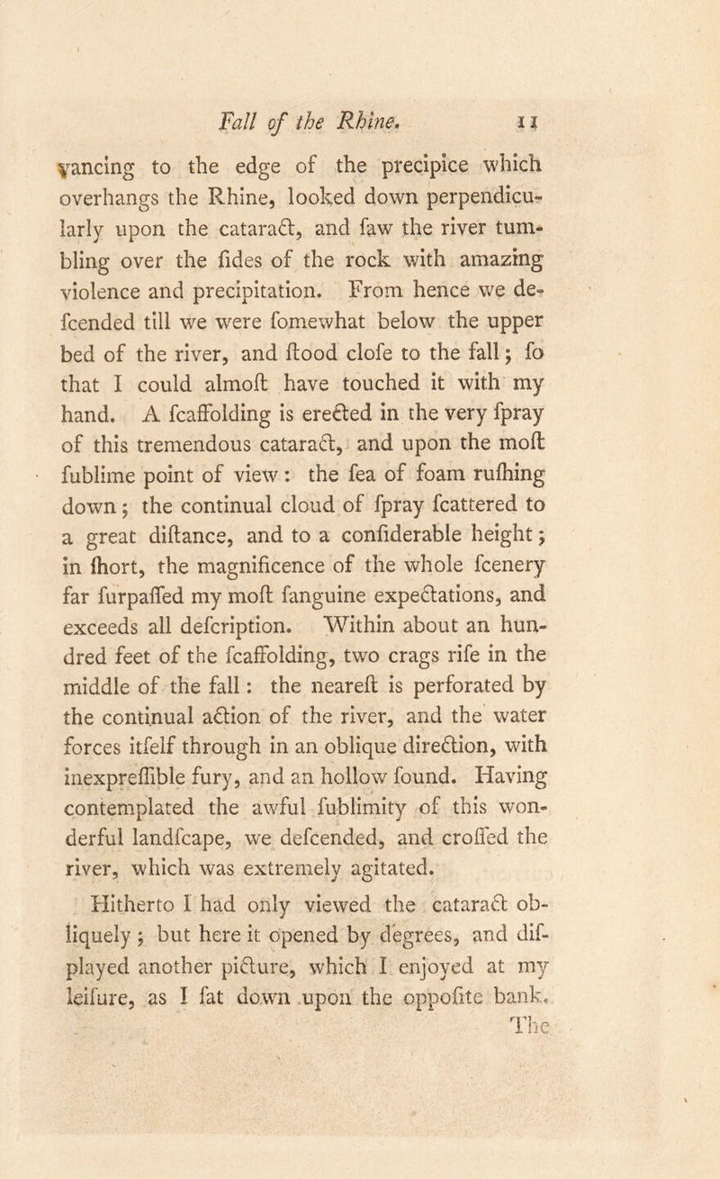 Fall of the Rhine. xi dancing to the edge of the precipice which overhangs the Rhine, looked down perpendicu- larly upon the catarad, and faw the river tum- bling over the Tides of the rock with amazing violence and precipitation. From hence we de= fcended till we were fomewhat below the upper bed of the river, and flood clofe to the fall; fo that I could almoft have touched it with my hand. A fcaffolding is ereded in the very fpray of this tremendous catarad, and upon the moil: fublime point of view: the fea of foam rufhing down; the continual cloud of fpray fcattered to a great diftance, and to a confiderable heightj in (hort, the magnificence of the whole fcenery far furpaffed my mofl fanguine expedations, and exceeds all defcription. Within about an hun- dred feet of the fcaffolding, two crags rife in the middle of the fall: the nearefl is perforated by the continual adion of the river, and the water forces itfelf through in an oblique diredion, with inexpreffible fury, and an hollow found. Having contemplated the awful fublimity of this won- derful landfcape, we defcended, and eroded the river, which was extremely agitated. Hitherto I had only viewed the catarad ob- liquely ; but here it opened by degrees, and dis- played another pidure, which I enjoyed at my leifure, as I fat down upon the oppodte bank, rpi _ I lie