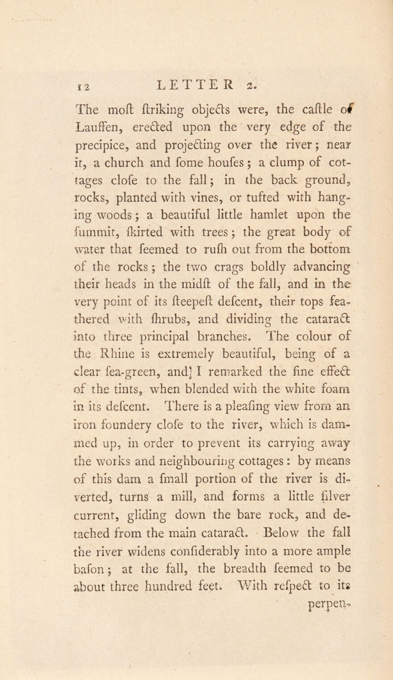 The moft {hiking objects were, the caftle of Lauffen, erected upon the very edge of the precipice, and projecting over the river; near it, a church and fome houfes; a clump of cot- tages clofe to the fall; in the back ground, rocks, planted with vines, or tufted with hang- ing woods; a beautiful little hamlet upon the fummit, fkirted with trees; the great body of water that feemed to rufii out from the bottom of the rocks; the two crags boldly advancing their heads in the mid ft of the fall, and in the very point of its fteepeft defcent, their tops fea- thered with fhrubs, and dividing the cataraCf into three principal branches. The colour of the Rhine is extremely beautiful, being of a clear lea-green, and] I remarked the fine effeCt of the tints, when blended with the white foam in its defcent. There is a pleafmg view from an iron founderv clofe to the river, which is dam- med up, in order to prevent its carrying away the works and neighbouring cottages: by means of this dam a fmall portion of the river is di- verted, turns a mill, and forms a little filver current, gliding down the bare rock, and de- tached from the main cataraCL Below the fall the river widens confiderably into a more ample bafon; at the fall, the breadth feemed to be about three hundred feet* With refpeCl to its per pern*